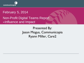 February 5, 2014
Non-Profit Digital Teams Report
Influence and Impact

-

Presented By:
Jason Mogus, Communicopia
Ryann Miller, Care2

 