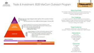 !
About AusTrade
The Australian Trade and Investment Commission (Austrade) is the
Australian Government’s international trade promotion and
investment attraction agency.
The Challenge
To create & implement a effective Marketing Communications
Outreach Program & a high decibel announcement of Australia-India
Business Exchange (AIB-X) as a part of the larger India - Australia
Economic Strategy 2035 initiative.
Target Audience
Businesses, Governments, Lobby & Influencers for
Education, Premium Foods, Wine, Infrastructure, Health & Beauty
Interventions
Video /Films
Influencer Marketing
Social Media Marketing
E-mailer Campaign
Trade Dossiers
Events
Outcomes
151 delegates
7 Cities
7 Industries
87 Organisations
89 engagements
490 business meetings
Trade & Investment: B2B MarCom Outreach Program
 