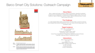 !
About Barco
Barco a global technology company, designs and develops networked visualization
products for the Entertainment, Enterprise and Healthcare markets. Barco has its own
facilities for Sales & Marketing, Customer Support, R&D and Manufacturing in Europe,
North America and APAC.
The Challenge
To create targeted B2B creative communication for various Barco products & services
that increases brand affinity & establishes it as an ace, high end technology leader in the
visualization space.
Target Audience
CXO, CTO, Top Management
IT Professionals
Government & Private Project Heads
Government, PSU’s, Technocrats
Control Room Engineers & IT Professionals, Distributor & Channel Partners
Corporate, Healthcare Sector, Entertainment Sector
Interventions
Barco Smart City Solutions:
Video Film
Trade Magazine Print Ads
Direct Mailer Campaign (Award Winner)
E-mailer Campaign
Product Brochures
Product Presentations
Barco Smart City Solutions: Outreach Campaign
 