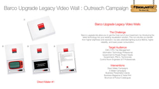 !
Barco Upgrade Legacy Video Walls
The Challenge
Barco's upgrade kits allow you to get the most out of your investment, by introducing the
latest technology into your existing visualization solution. This not only lets you benefit
from higher brightness and resolution, but also extended lighting source lifetime, higher
reliability, and lower power consumption.
Target Audience
CXO, CTO, Top Management
Information Technology Professional
Government & Private Project Heads
Government, PSU’s, Technocrats
Control Room Engineers & IT Professionals
Interventions
Direct Mailer Campaigns
E-Mailer Campaigns
Business Presentation Decks
Business Magazine & Trade Print
Brochure & Product Catalogues
Direct Mailer #1
Barco Upgrade Legacy Video Wall : Outreach Campaign
 