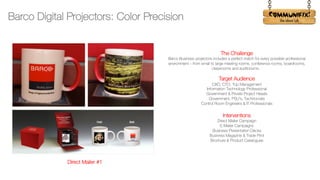 !
The Challenge
Barco Business projectors includes a perfect match for every possible professional
environment – from small to large meeting rooms, conference rooms, boardrooms,
classrooms and auditoriums.
Target Audience
CXO, CTO, Top Management
Information Technology Professional
Government & Private Project Heads
Government, PSU’s, Technocrats
Control Room Engineers & IT Professionals
Interventions
Direct Mailer Campaign
E-Mailer Campaigns
Business Presentation Decks
Business Magazine & Trade Print
Brochure & Product Catalogues
Barco Digital Projectors: Color Precision
Direct Mailer #1
 