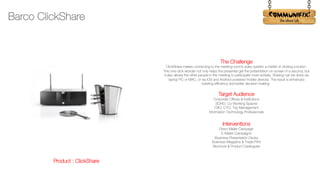 !
The Challenge
ClickShare makes connecting to the meeting room’s video system a matter of clicking a button.
This one click wonder not only helps the presenter get the presentation on-screen in a second, but
it also allows the other people in the meeting to participate more actively. Sharing can be done via
laptop PC or MAC, or via iOS and Android-powered mobile devices. The result is enhanced
meeting efficiency and better decision-making.
Target Audience
Corporate Offices & Institutions
SOHO, Co-Working Spaces
CXO, CTO, Top Management
Information Technology Professionals
Interventions
Direct Mailer Campaign
E-Mailer Campaigns
Business Presentation Decks
Business Magazine & Trade Print
Brochure & Product Catalogues
Barco ClickShare
Product : ClickShare
 