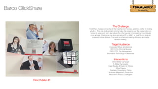 !
The Challenge
ClickShare makes connecting to the meeting room’s video system a matter of clicking
a button. This one click wonder not only helps the presenter get the presentation on-
screen in a second, but it also allows the other people in the meeting to participate
more actively. Sharing can be done via laptop PC or MAC, or via iOS and Android-
powered mobile devices. The result is enhanced meeting efficiency and better
decision-making.
Target Audience
Corporate Offices & Institutions
SOHO, Co-Working Spaces
CXO, CTO, Top Management
Information Technology Professionals
Interventions
Direct Mailer Campaign
E-Mailer Campaigns
Case Studies & Customer Stories
White Papers
Business Presentation Decks
Business Magazine & Trade Print
Brochure & Product Catalogues
Barco ClickShare
Direct Mailer #1
 