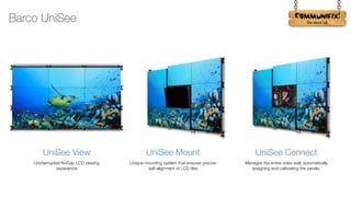 !
UniSee View
Uninterrupted NoGap LCD viewing
experience
UniSee Mount
Unique mounting system that ensures precise
self-alignment of LCD tiles
UniSee Connect
Manages the entire video wall, automatically
assigning and calibrating the panels.
Barco UniSee
 