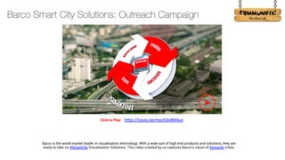 !
Barco is the world market leader in visualisation technology. With a wide suit of high end products and solutions, they are
ready to take on #SmartCity Visualisation Solutions. This video created by us captures Barco's vision of #smarter cities.
https://youtu.be/myo5Dv8MAuo
Click to Play:
Barco Smart City Solutions: Outreach Campaign
 