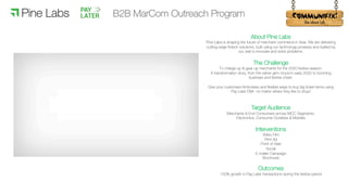 !
About Pine Labs
Pine Labs is shaping the future of merchant commerce in Asia. We are delivering
cutting-edge fintech solutions, built using our technology prowess and fuelled by
our zeal to innovate and solve problems.
The Challenge
To charge-up & gear-up merchants for the 2020 festive season.
A transformation story, from the rather grim mood in early 2020 to booming
business and festive cheer.
Give your customers frictionless and flexible ways to buy big ticket items using
Pay Later EMI– no matter where they like to shop!
Target Audience
Merchants & End Consumers across MCC Segments:
Electronics, Consumer Durables & Mobiles
Interventions
Video Film
Print Ad
Point of Sale
Social
E-mailer Campaign
Brochures
Outcomes
150% growth in Pay Later transactions during the festive period
B2B MarCom Outreach Program
 