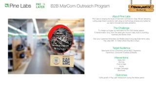 !
About Pine Labs
Pine Labs is shaping the future of merchant commerce in Asia. We are delivering
cutting-edge fintech solutions, built using our technology prowess and fuelled by
our zeal to innovate and solve problems.
The Challenge
To charge-up & gear-up merchants for the 2020 festive season.
A transformation story, from the rather grim mood in early 2020 to booming
business and festive cheer.
Give your customers frictionless and flexible ways to buy big ticket items using
Pay Later EMI– no matter where they like to shop!
Target Audience
Merchants & End Consumers across MCC Segments:
Electronics, Consumer Durables & Mobiles
Interventions
Video Film
Print Ad
Point of Sale
Social
E-mailer Campaign
Brochures
Outcomes
150% growth in Pay Later transactions during the festive period
B2B MarCom Outreach Program
 