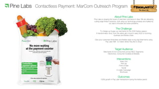 !
About Pine Labs
Pine Labs is shaping the future of merchant commerce in Asia. We are delivering
cutting-edge fintech solutions, built using our technology prowess and fuelled by
our zeal to innovate and solve problems.
The Challenge
To charge-up & gear-up merchants for the 2020 festive season.
A transformation story, from the rather grim mood in early 2020 to booming
business and festive cheer.
Give your customers frictionless and flexible ways to buy big ticket items using
Pay Later EMI– no matter where they like to shop!
Target Audience
Merchants & End Consumers across MCC Segments:
Electronics, Consumer Durables & Mobiles
Interventions
Video Film
Print Ad
Point of Sale
Social
E-mailer Campaign
Brochures
Outcomes
150% growth in Pay Later transactions during the festive period
Contactless Payment: MarCom Outreach Program
 