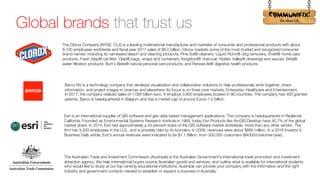 !
Global brands that trust us
The Clorox Company (NYSE: CLX) is a leading multinational manufacturer and marketer of consumer and professional products with about
8,100 employees worldwide and fiscal year 2017 sales of $6.0 billion. Clorox markets some of the most trusted and recognized consumer
brand names, including its namesake bleach and cleaning products; Pine-Sol® cleaners; Liquid Plumr® clog removers; Poett® home care
products; Fresh Step® cat litter; Glad® bags, wraps and containers; Kingsford® charcoal; Hidden Valley® dressings and sauces; Brita®
water-filtration products; Burt’s Bees® natural personal care products; and RenewLife® digestive health products.
Barco NV is a technology company that develops visualization and collaboration solutions to help professionals work together, share
information, and project images in cinemas and elsewhere. Its focus is on three core markets: Enterprise, Healthcare and Entertainment.
In 2017, the company realized sales of 1.085 billion euro. It employs 3,600 employees located in 90 countries. The company has 400 granted
patents. Barco is headquartered in Belgium and has a market cap of around Euros 1.2 billion.
Esri is an international supplier of GIS software and geo data based management applications. The company is headquartered in Redlands,
California. Founded as Environmental Systems Research Institute in 1969, today Esri Products like ArcGIS Desktop have 40.7% of the global
market share. In 2014, Esri had approximately a 43 percent share of the GIS software market worldwide, more than any other vendor. The
firm has 3,200 employees in the U.S., and is privately held by its founders. In 2006, revenues were about $660 million. In a 2016 Investor's
Business Daily article, Esri's annual revenues were indicated to be $1.1 Billion, from 300,000 customers ($4000/customer/year).
The Australian Trade and Investment Commission (Austrade) is the Australian Government’s international trade promotion and investment
attraction agency. We help international buyers source Australian goods and services, and outline what is available for international students
who would like to study at our top-ranking educational institutions. Austrade can provide your company with the information and the right
industry and government contacts needed to establish or expand a business in Australia.
 
