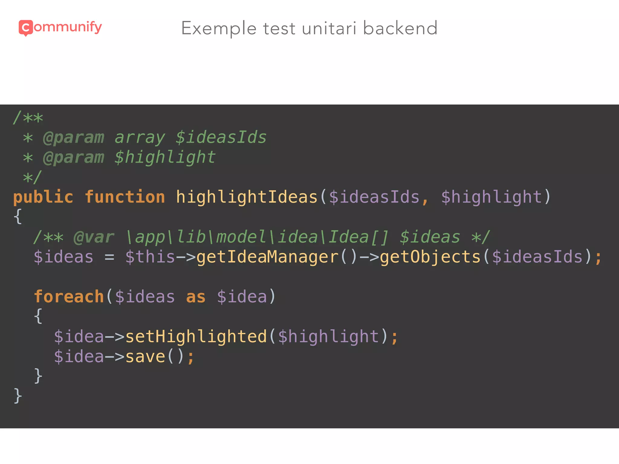 Exemple test unitari backend
/** 
* @param array $ideasIds 
* @param $highlight 
*/ 
public function highlightIdeas($ideasIds, $highlight) 
{ 
/** @var applibmodelideaIdea[] $ideas */ 
$ideas = $this->getIdeaManager()->getObjects($ideasIds); 
 
foreach($ideas as $idea) 
{ 
$idea->setHighlighted($highlight); 
$idea->save(); 
} 
}
 