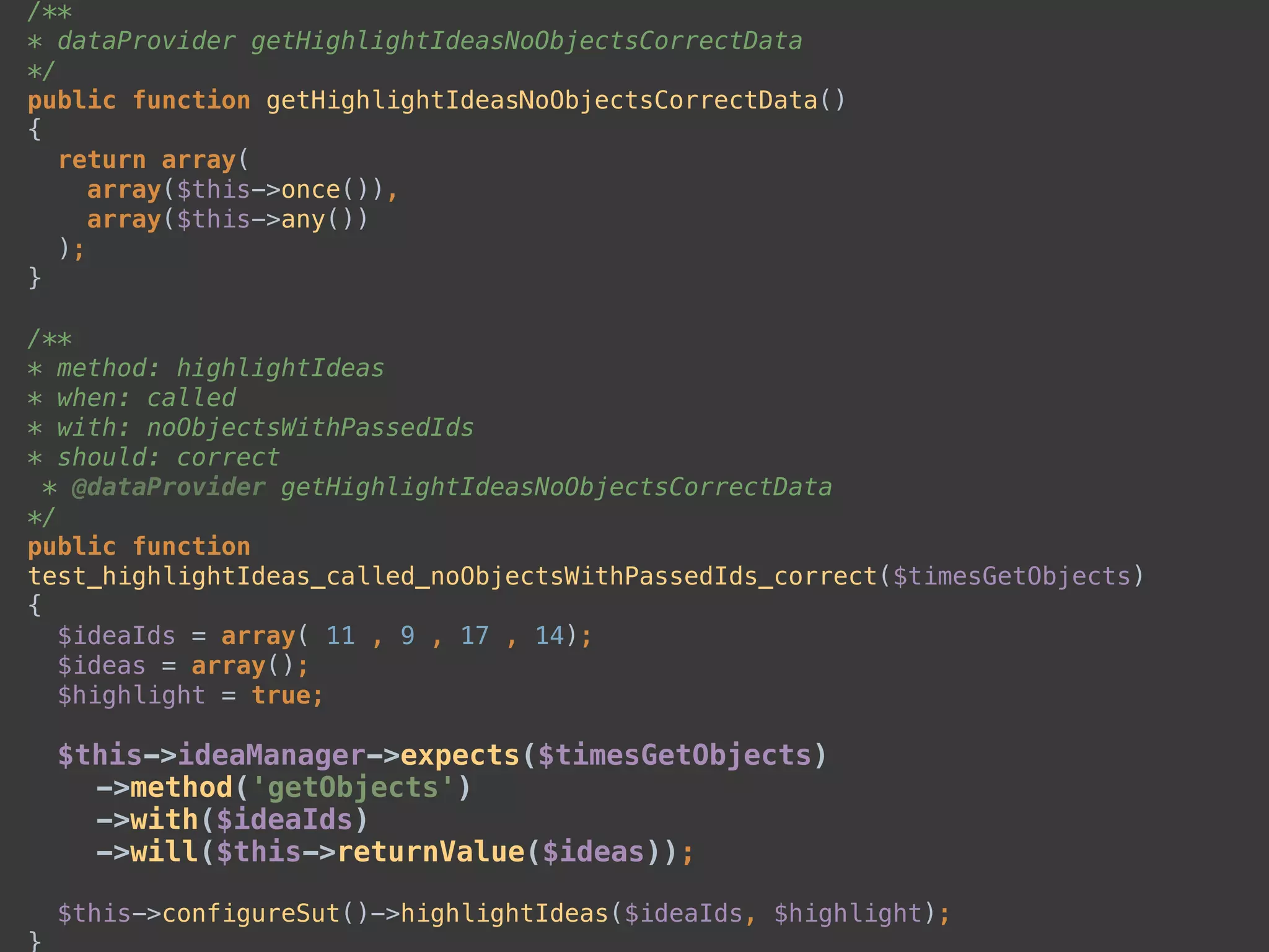 /** 
* dataProvider getHighlightIdeasNoObjectsCorrectData 
*/ 
public function getHighlightIdeasNoObjectsCorrectData() 
{ 
return array( 
array($this->once()), 
array($this->any()) 
); 
} 
 
/** 
* method: highlightIdeas 
* when: called 
* with: noObjectsWithPassedIds 
* should: correct 
* @dataProvider getHighlightIdeasNoObjectsCorrectData 
*/ 
public function
test_highlightIdeas_called_noObjectsWithPassedIds_correct($timesGetObjects) 
{ 
$ideaIds = array( 11 , 9 , 17 , 14); 
$ideas = array(); 
$highlight = true; 
 
$this->ideaManager->expects($timesGetObjects) 
->method('getObjects') 
->with($ideaIds) 
->will($this->returnValue($ideas)); 
 
$this->configureSut()->highlightIdeas($ideaIds, $highlight); 
}
 