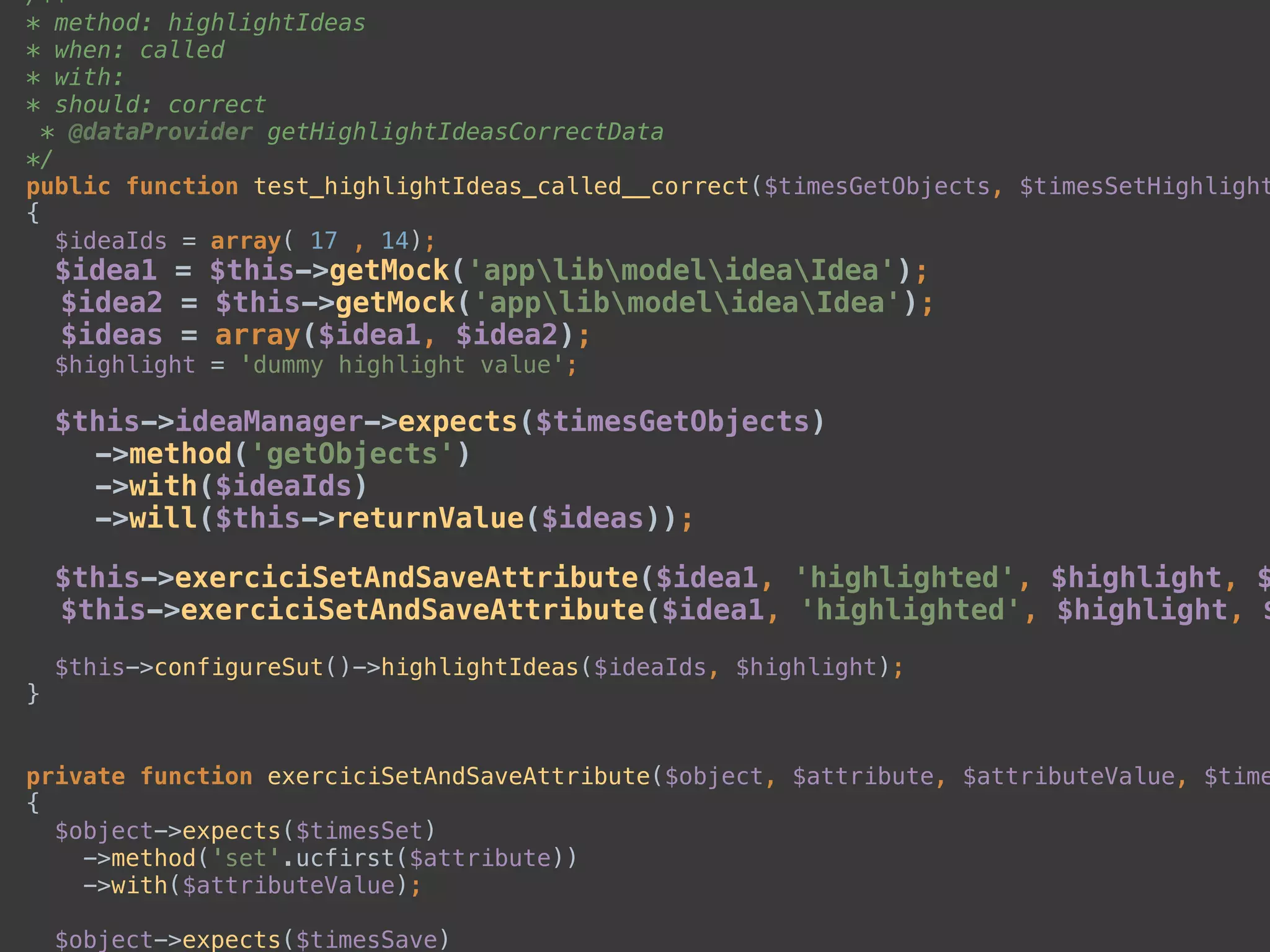 /** 
* method: highlightIdeas 
* when: called 
* with: 
* should: correct 
* @dataProvider getHighlightIdeasCorrectData 
*/ 
public function test_highlightIdeas_called__correct($timesGetObjects, $timesSetHighlight
{ 
$ideaIds = array( 17 , 14); 
$idea1 = $this->getMock('applibmodelideaIdea'); 
$idea2 = $this->getMock('applibmodelideaIdea'); 
$ideas = array($idea1, $idea2); 
$highlight = 'dummy highlight value'; 
 
$this->ideaManager->expects($timesGetObjects) 
->method('getObjects') 
->with($ideaIds) 
->will($this->returnValue($ideas)); 
 
$this->exerciciSetAndSaveAttribute($idea1, 'highlighted', $highlight, $
$this->exerciciSetAndSaveAttribute($idea1, 'highlighted', $highlight, $
 
$this->configureSut()->highlightIdeas($ideaIds, $highlight); 
} 
 
 
private function exerciciSetAndSaveAttribute($object, $attribute, $attributeValue, $time
{ 
$object->expects($timesSet) 
->method('set'.ucfirst($attribute)) 
->with($attributeValue); 
 
$object->expects($timesSave) 
 