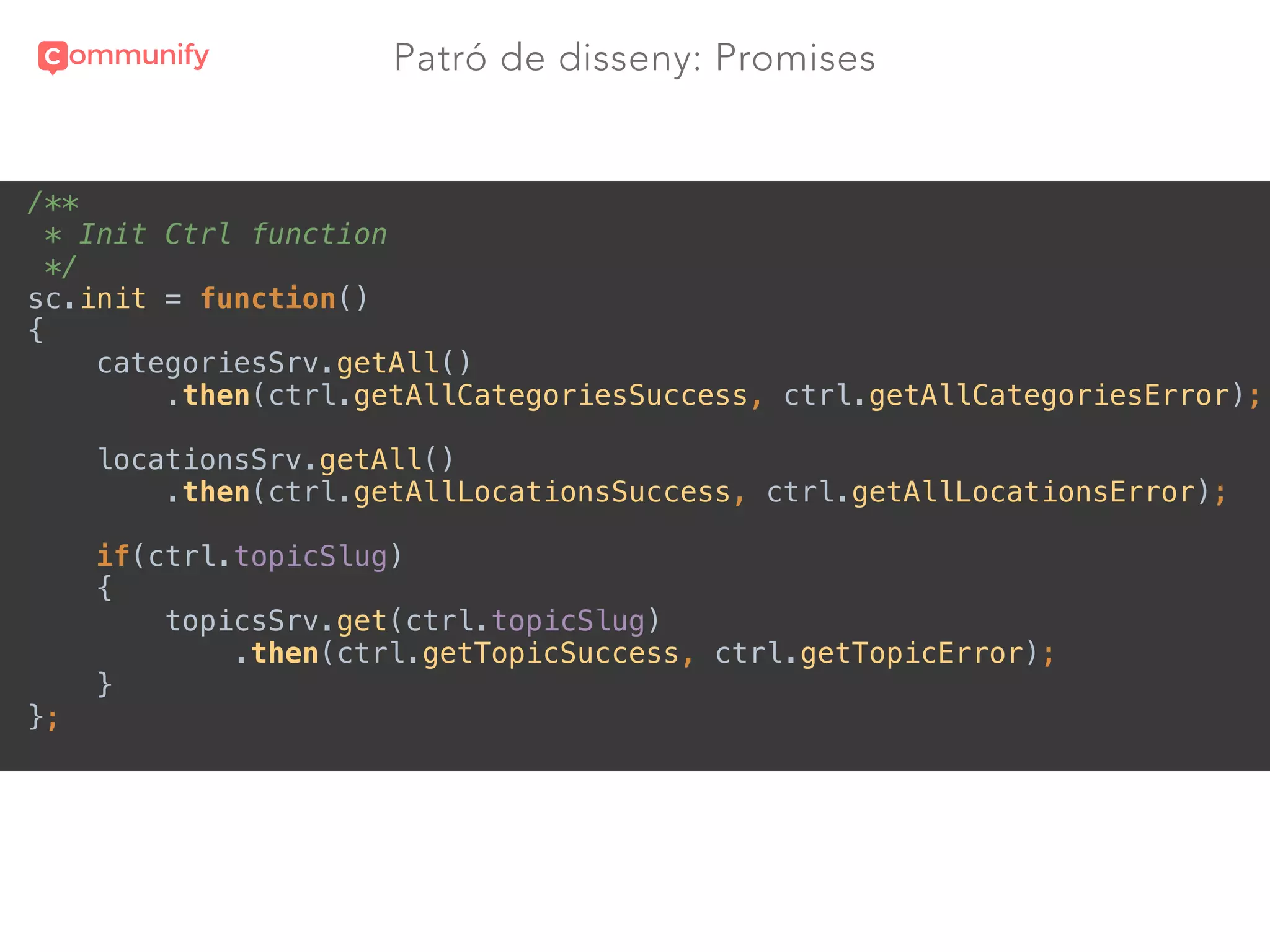 Patró de disseny: Promises
/** 
* Init Ctrl function 
*/ 
sc.init = function() 
{ 
categoriesSrv.getAll() 
.then(ctrl.getAllCategoriesSuccess, ctrl.getAllCategoriesError); 
 
locationsSrv.getAll() 
.then(ctrl.getAllLocationsSuccess, ctrl.getAllLocationsError); 
 
if(ctrl.topicSlug) 
{ 
topicsSrv.get(ctrl.topicSlug) 
.then(ctrl.getTopicSuccess, ctrl.getTopicError); 
} 
};
 