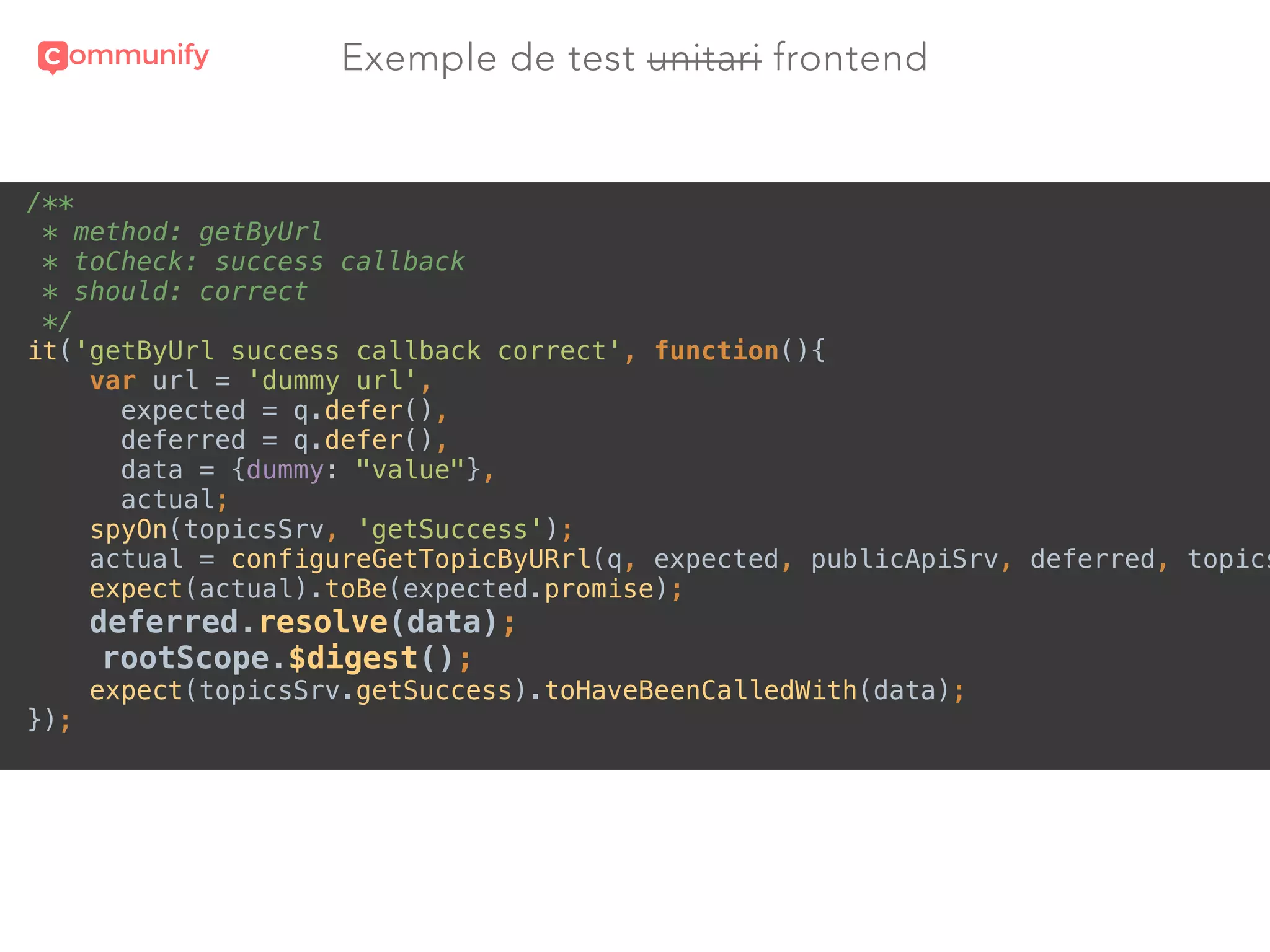 Exemple de test unitari frontend
/** 
* method: getByUrl 
* toCheck: success callback 
* should: correct 
*/ 
it('getByUrl success callback correct', function(){ 
var url = 'dummy url', 
expected = q.defer(), 
deferred = q.defer(), 
data = {dummy: "value"}, 
actual; 
spyOn(topicsSrv, 'getSuccess'); 
actual = configureGetTopicByURrl(q, expected, publicApiSrv, deferred, topics
expect(actual).toBe(expected.promise); 
deferred.resolve(data); 
rootScope.$digest(); 
expect(topicsSrv.getSuccess).toHaveBeenCalledWith(data); 
});
 