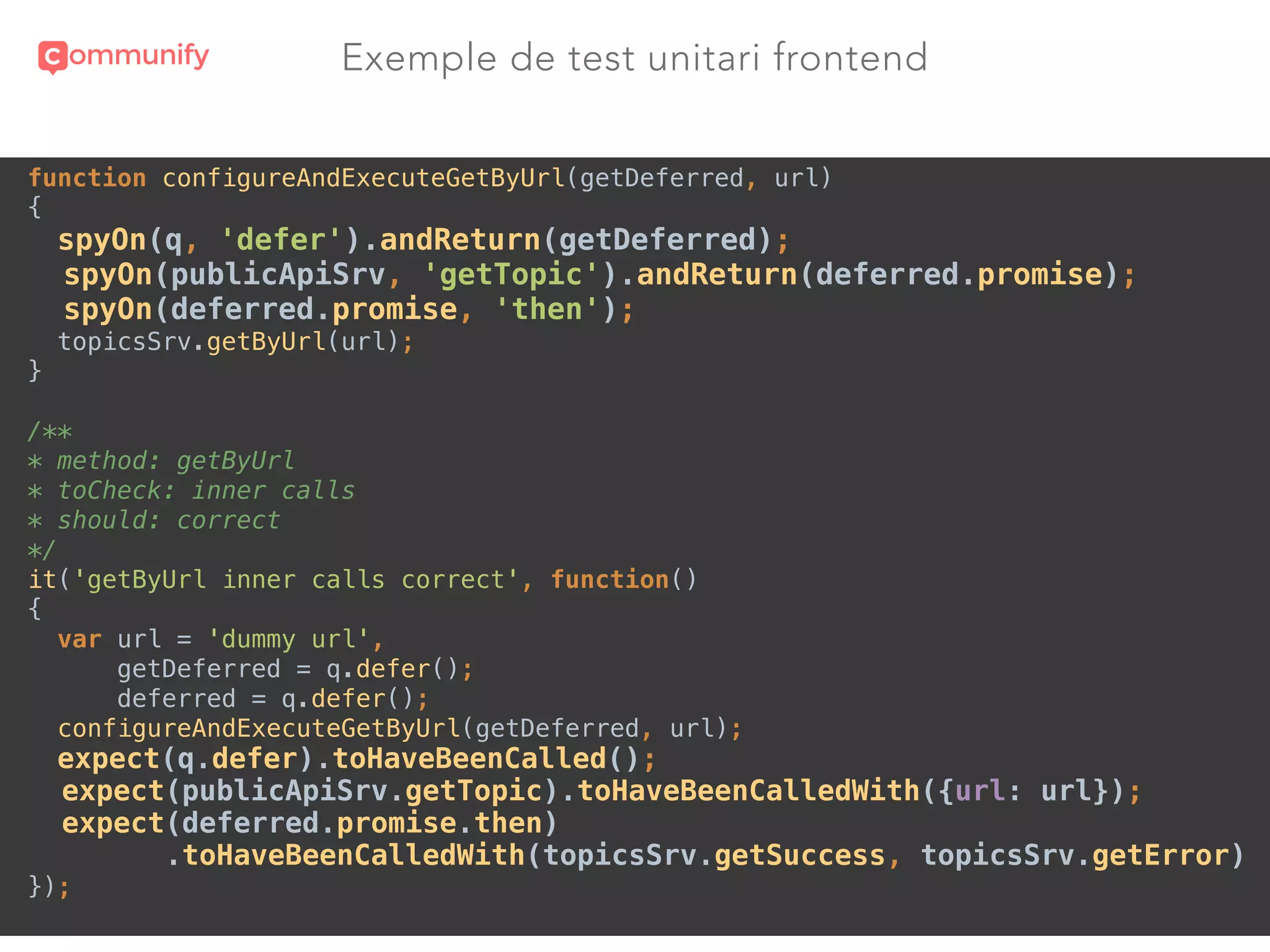 Exemple de test unitari frontend
function configureAndExecuteGetByUrl(getDeferred, url) 
{ 
spyOn(q, 'defer').andReturn(getDeferred); 
spyOn(publicApiSrv, 'getTopic').andReturn(deferred.promise); 
spyOn(deferred.promise, 'then'); 
topicsSrv.getByUrl(url); 
} 
 
/** 
* method: getByUrl 
* toCheck: inner calls 
* should: correct 
*/ 
it('getByUrl inner calls correct', function() 
{ 
var url = 'dummy url', 
getDeferred = q.defer(); 
deferred = q.defer(); 
configureAndExecuteGetByUrl(getDeferred, url); 
expect(q.defer).toHaveBeenCalled(); 
expect(publicApiSrv.getTopic).toHaveBeenCalledWith({url: url}); 
expect(deferred.promise.then)
.toHaveBeenCalledWith(topicsSrv.getSuccess, topicsSrv.getError) 
});
 