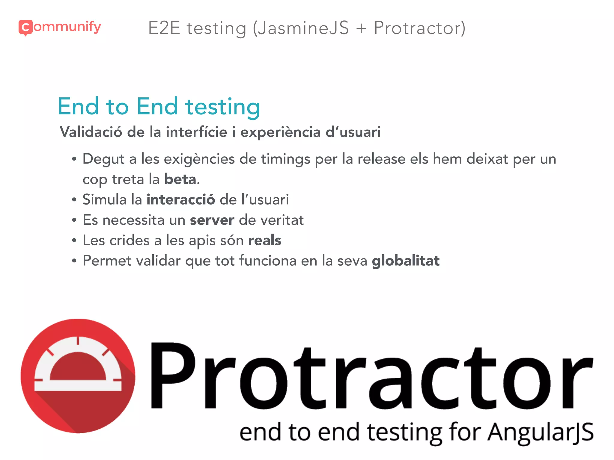 E2E testing (JasmineJS + Protractor)
End to End testing
Validació de la interfície i experiència d’usuari
• Degut a les exigències de timings per la release els hem deixat per un
cop treta la beta.
• Simula la interacció de l’usuari
• Es necessita un server de veritat
• Les crides a les apis són reals
• Permet validar que tot funciona en la seva globalitat
 
