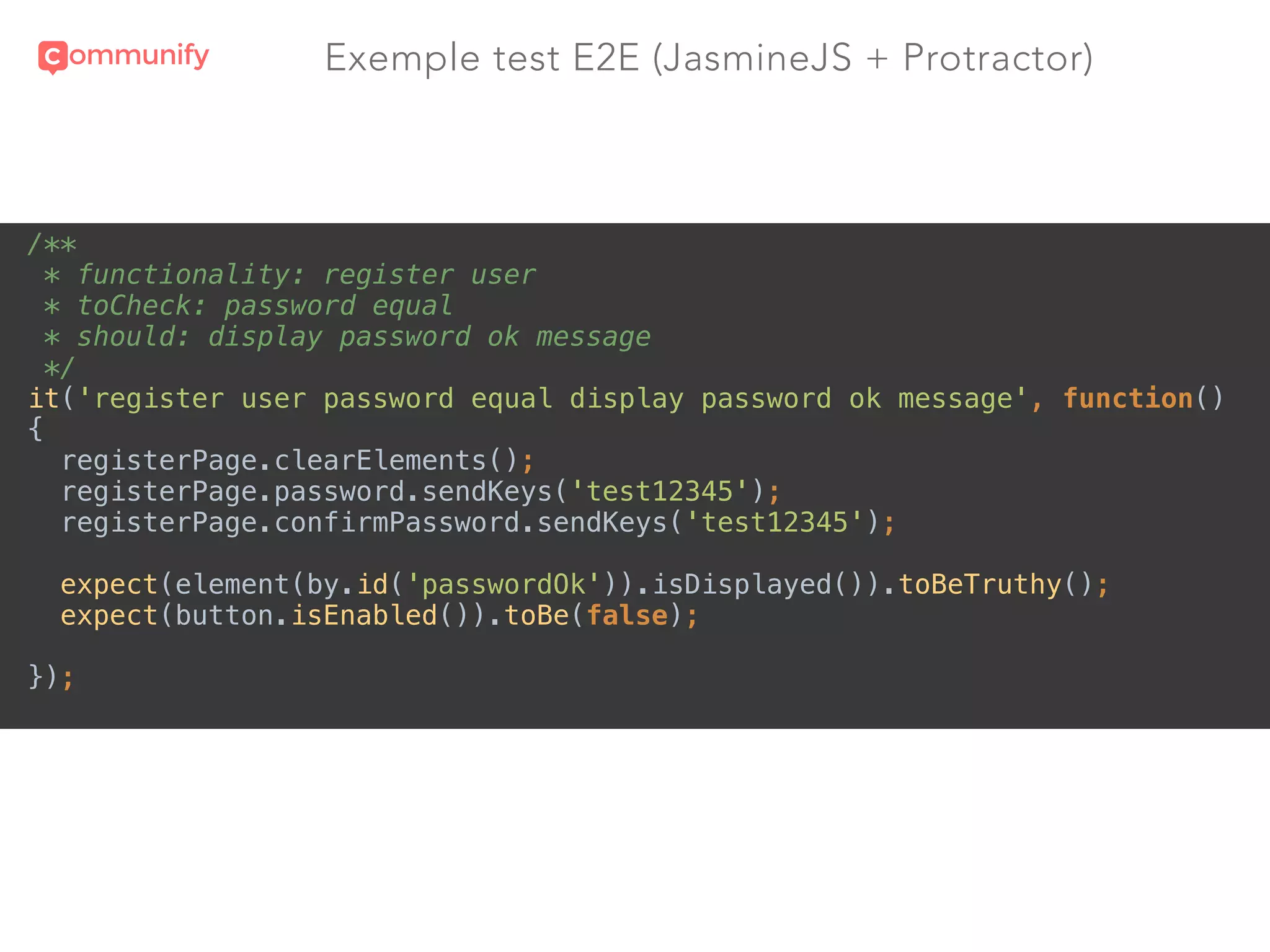 Exemple test E2E (JasmineJS + Protractor)
/** 
* functionality: register user 
* toCheck: password equal 
* should: display password ok message 
*/ 
it('register user password equal display password ok message', function() 
{ 
registerPage.clearElements(); 
registerPage.password.sendKeys('test12345'); 
registerPage.confirmPassword.sendKeys('test12345'); 
 
expect(element(by.id('passwordOk')).isDisplayed()).toBeTruthy(); 
expect(button.isEnabled()).toBe(false); 
 
});
 