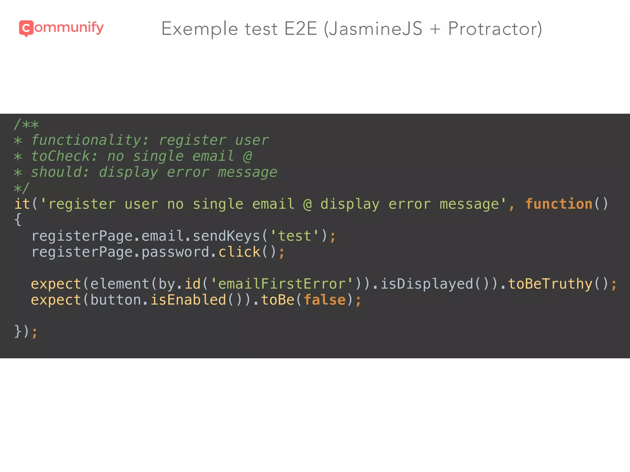 Exemple test E2E (JasmineJS + Protractor)
/** 
* functionality: register user 
* toCheck: no single email @ 
* should: display error message 
*/ 
it('register user no single email @ display error message', function() 
{ 
registerPage.email.sendKeys('test'); 
registerPage.password.click(); 
 
expect(element(by.id('emailFirstError')).isDisplayed()).toBeTruthy(); 
expect(button.isEnabled()).toBe(false); 
 
});
 