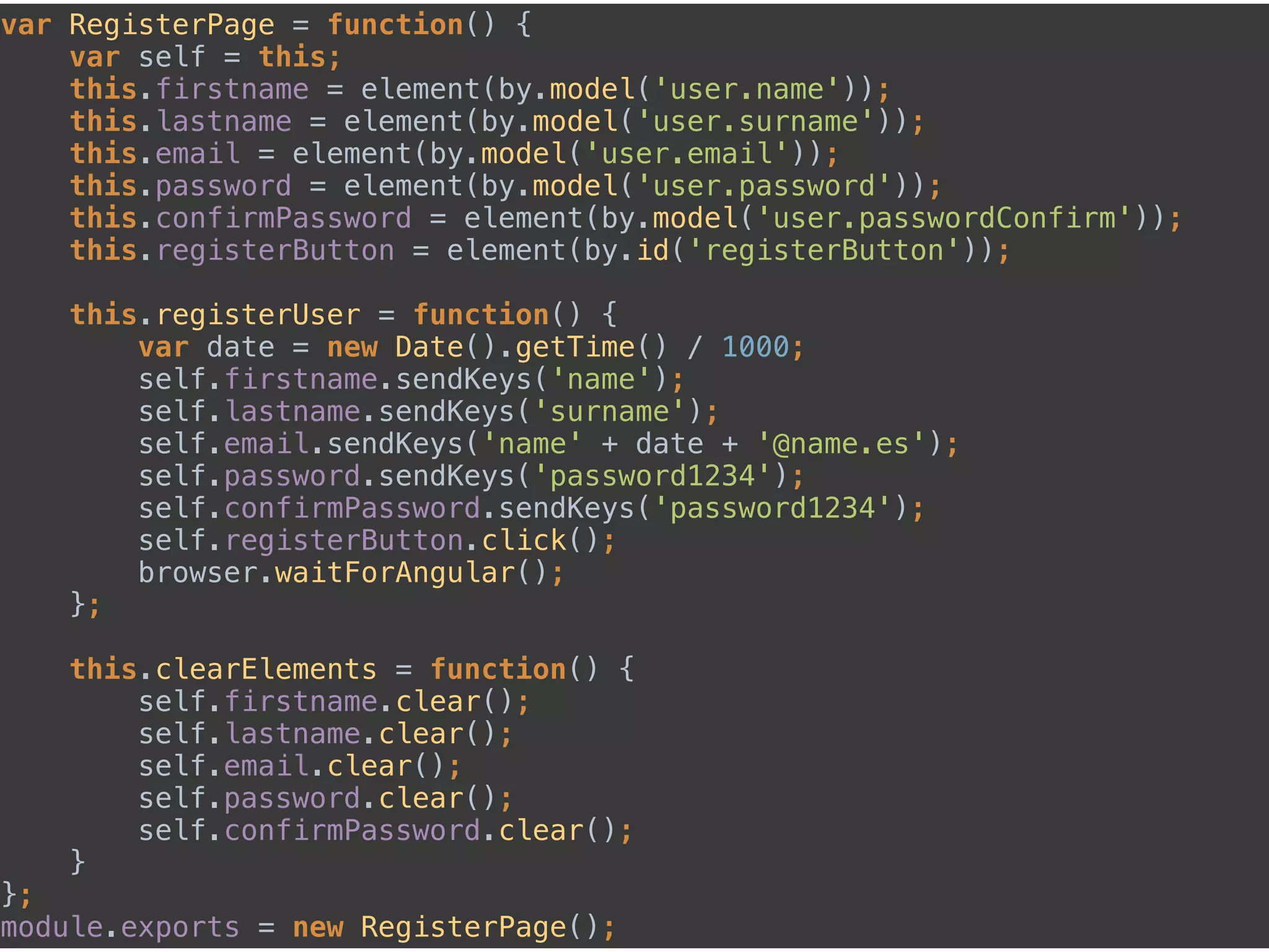 var RegisterPage = function() { 
var self = this; 
this.firstname = element(by.model('user.name')); 
this.lastname = element(by.model('user.surname')); 
this.email = element(by.model('user.email')); 
this.password = element(by.model('user.password')); 
this.confirmPassword = element(by.model('user.passwordConfirm')); 
this.registerButton = element(by.id('registerButton')); 
 
this.registerUser = function() { 
var date = new Date().getTime() / 1000; 
self.firstname.sendKeys('name'); 
self.lastname.sendKeys('surname'); 
self.email.sendKeys('name' + date + '@name.es'); 
self.password.sendKeys('password1234'); 
self.confirmPassword.sendKeys('password1234'); 
self.registerButton.click(); 
browser.waitForAngular(); 
}; 
 
this.clearElements = function() { 
self.firstname.clear(); 
self.lastname.clear(); 
self.email.clear(); 
self.password.clear(); 
self.confirmPassword.clear(); 
} 
}; 
module.exports = new RegisterPage();
 
