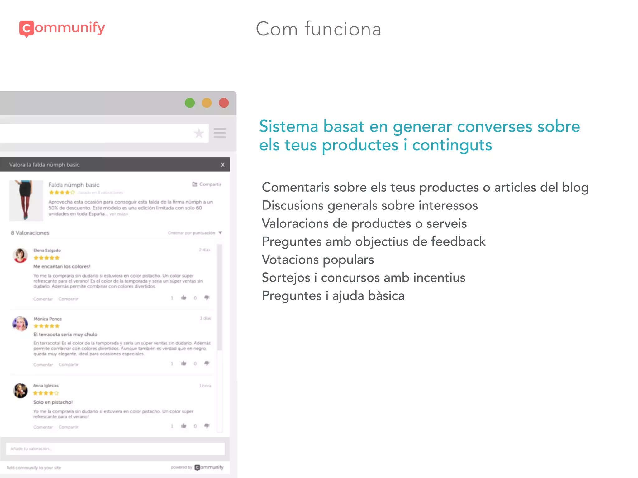 Com funciona
?
A
>
?
Sistema basat en generar converses sobre
els teus productes i continguts
Comentaris sobre els teus productes o articles del blog
Discusions generals sobre interessos
Valoracions de productes o serveis
Preguntes amb objectius de feedback
Votacions populars
Sortejos i concursos amb incentius
Preguntes i ajuda bàsica
 