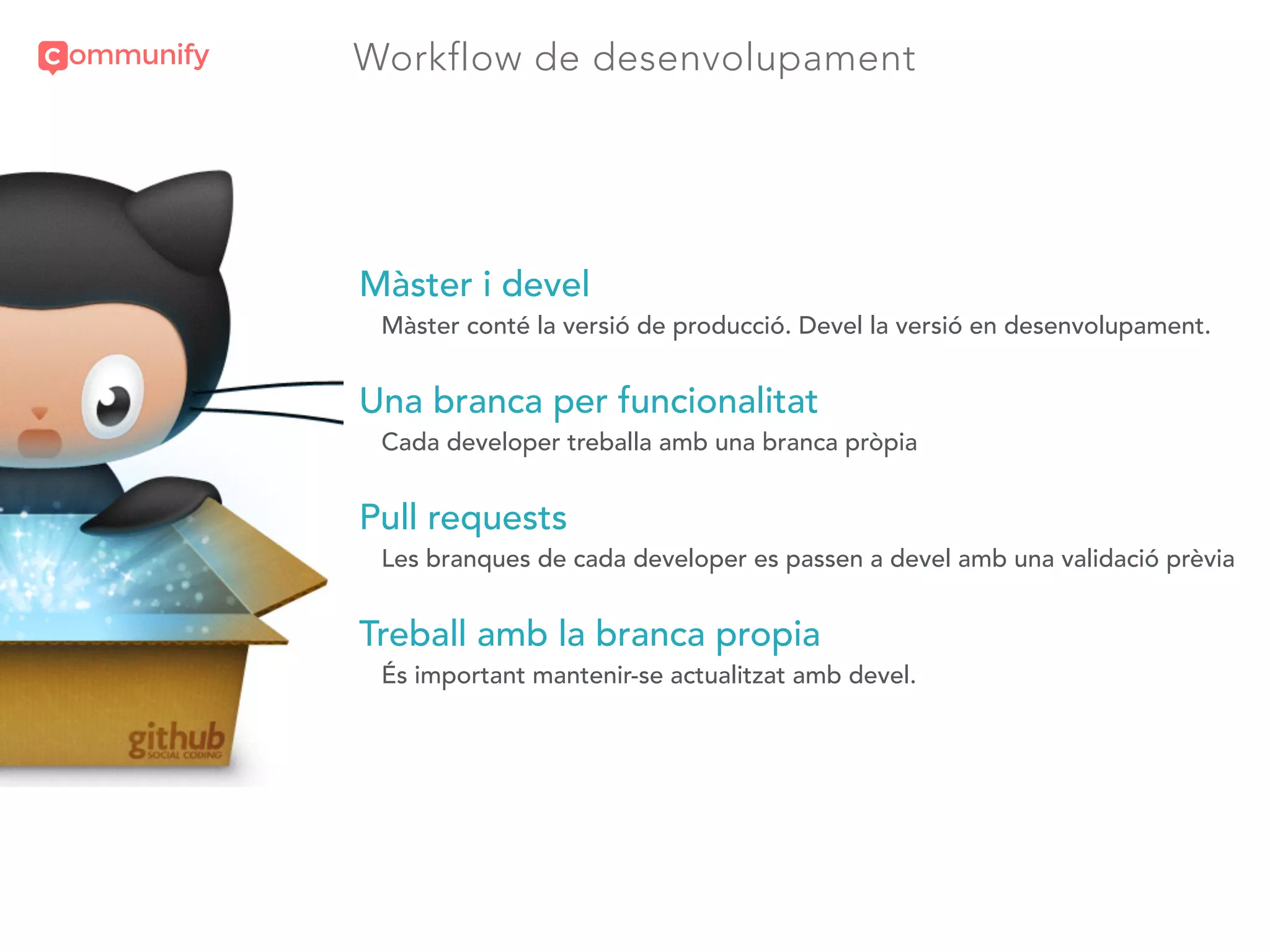 Workflow de desenvolupament
Màster i devel
Màster conté la versió de producció. Devel la versió en desenvolupament.
Una branca per funcionalitat
Cada developer treballa amb una branca pròpia
Pull requests
Les branques de cada developer es passen a devel amb una validació prèvia
Treball amb la branca propia
És important mantenir-se actualitzat amb devel.
 
