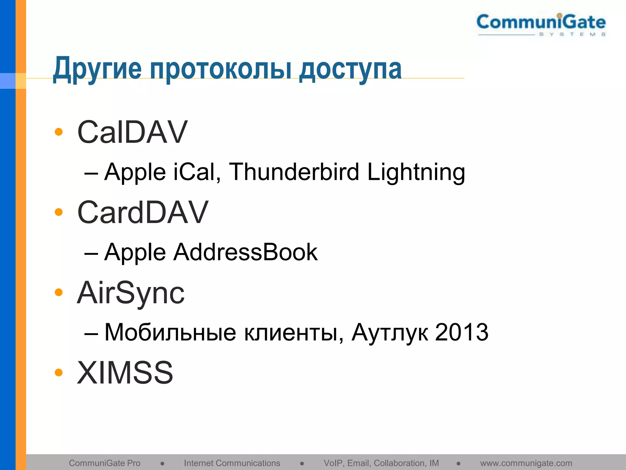 Другие протоколы доступа
• CalDAV
– Apple iCal, Thunderbird Lightning

• CardDAV
– Apple AddressBook

• AirSync
– Мобильные клиенты, Аутлук 2013

• XIMSS
CommuniGate Pro

●

Internet Communications

●

VoIP, Email, Collaboration, IM

●

www.communigate.com

 