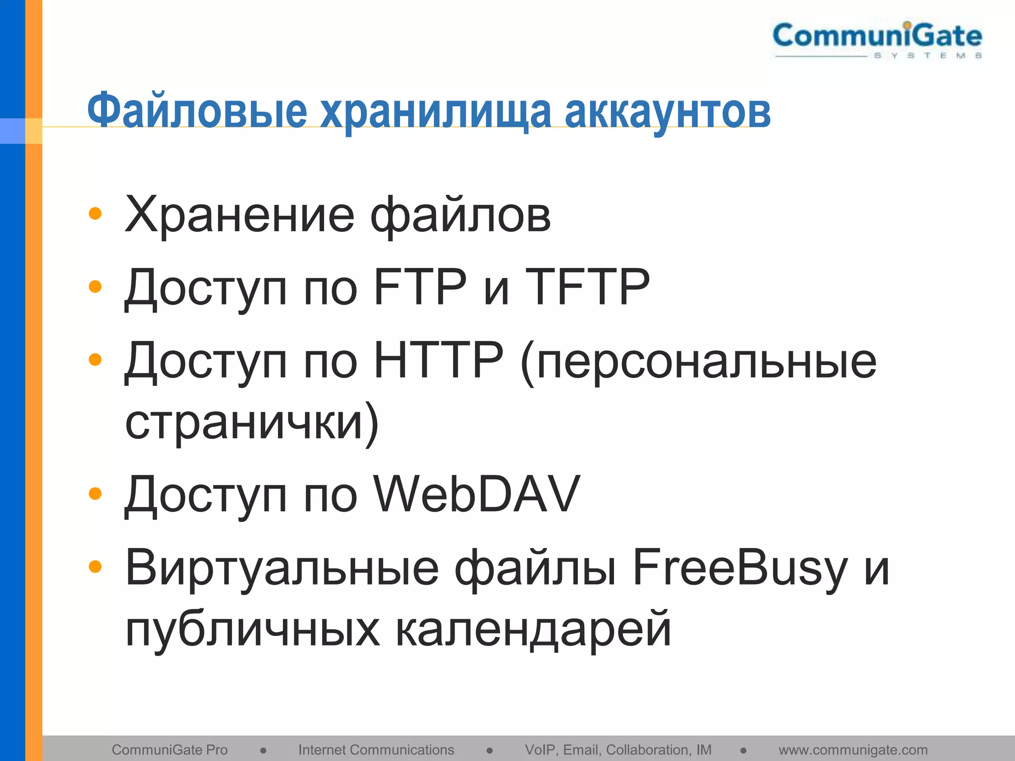 Файловые хранилища аккаунтов
• Хранение файлов
• Доступ по FTP и TFTP
• Доступ по HTTP (персональные
странички)
• Доступ по WebDAV
• Виртуальные файлы FreeBusy и
публичных календарей
CommuniGate Pro

●

Internet Communications

●

VoIP, Email, Collaboration, IM

●

www.communigate.com

 