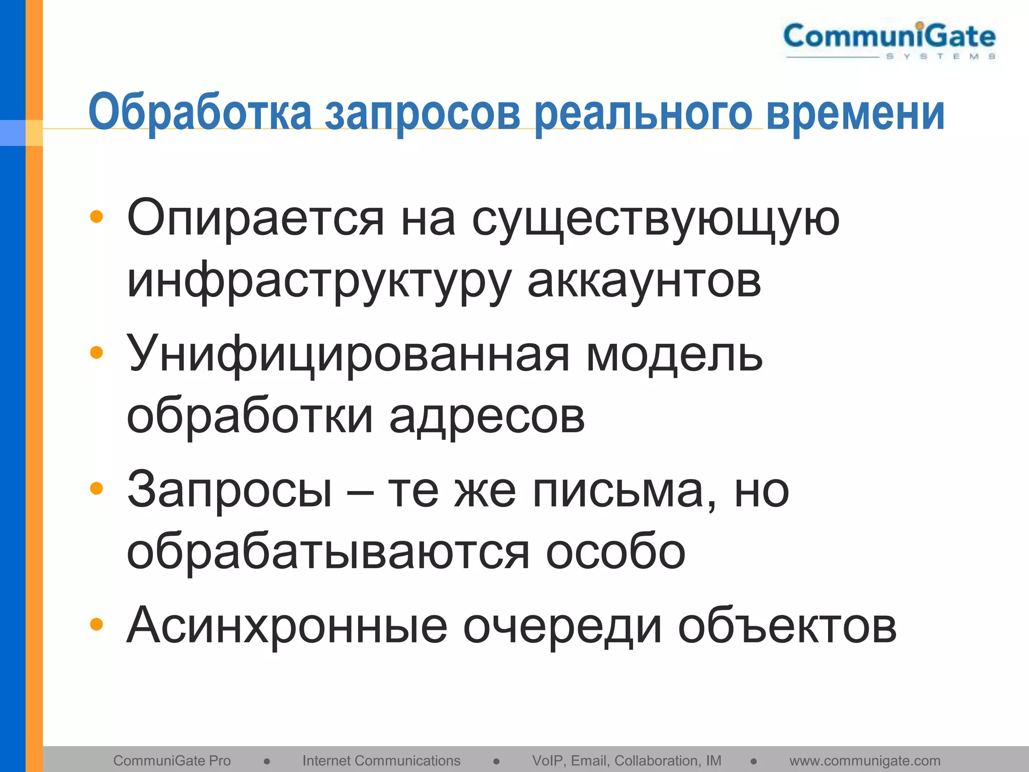Обработка запросов реального времени
• Опирается на существующую
инфраструктуру аккаунтов
• Унифицированная модель
обработки адресов
• Запросы – те же письма, но
обрабатываются особо
• Асинхронные очереди объектов
CommuniGate Pro

●

Internet Communications

●

VoIP, Email, Collaboration, IM

●

www.communigate.com

 