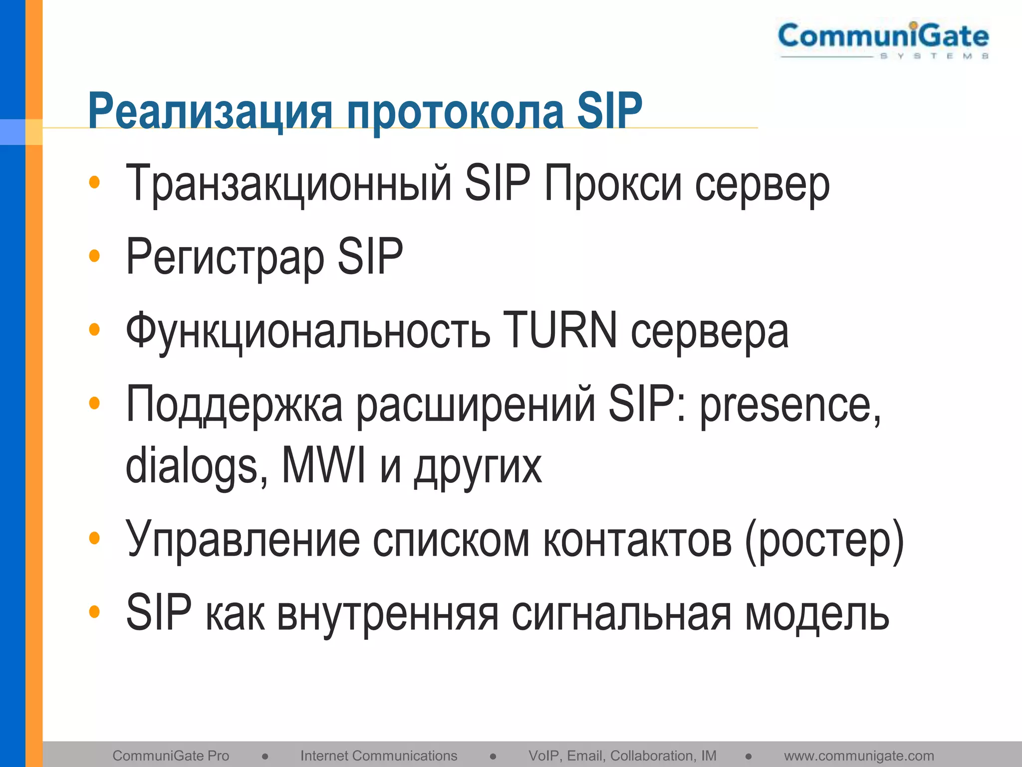 Реализация протокола SIP
• Транзакционный SIP Прокси сервер
• Регистрар SIP
• Функциональность TURN сервера
• Поддержка расширений SIP: presence,
dialogs, MWI и других
• Управление списком контактов (ростер)
• SIP как внутренняя сигнальная модель
CommuniGate Pro

●

Internet Communications

●

VoIP, Email, Collaboration, IM

●

www.communigate.com

 