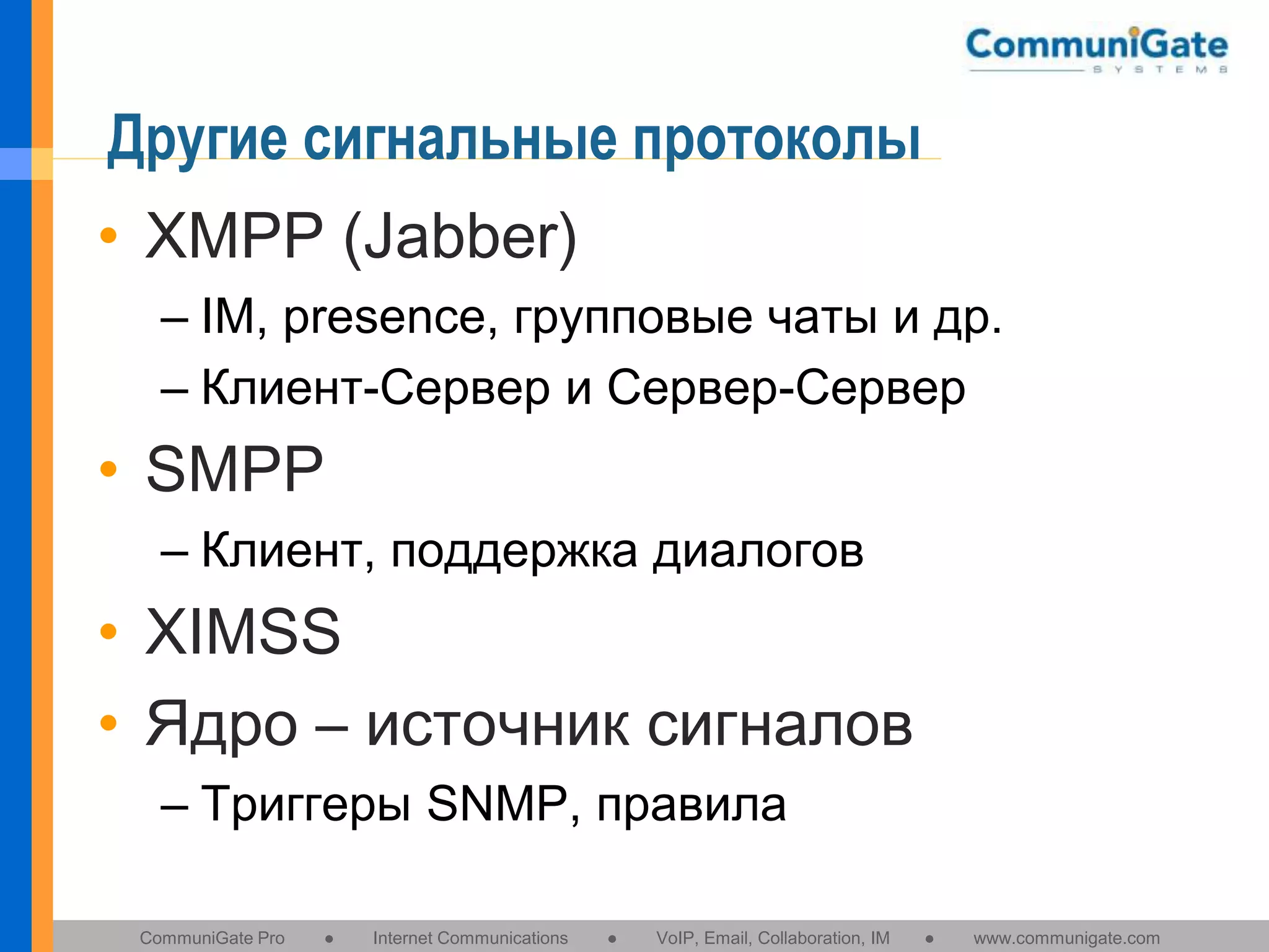 Другие сигнальные протоколы
• XMPP (Jabber)
– IM, presence, групповые чаты и др.
– Клиент-Сервер и Сервер-Сервер

• SMPP
– Клиент, поддержка диалогов

• XIMSS
• Ядро – источник сигналов
– Триггеры SNMP, правила
CommuniGate Pro

●

Internet Communications

●

VoIP, Email, Collaboration, IM

●

www.communigate.com

 