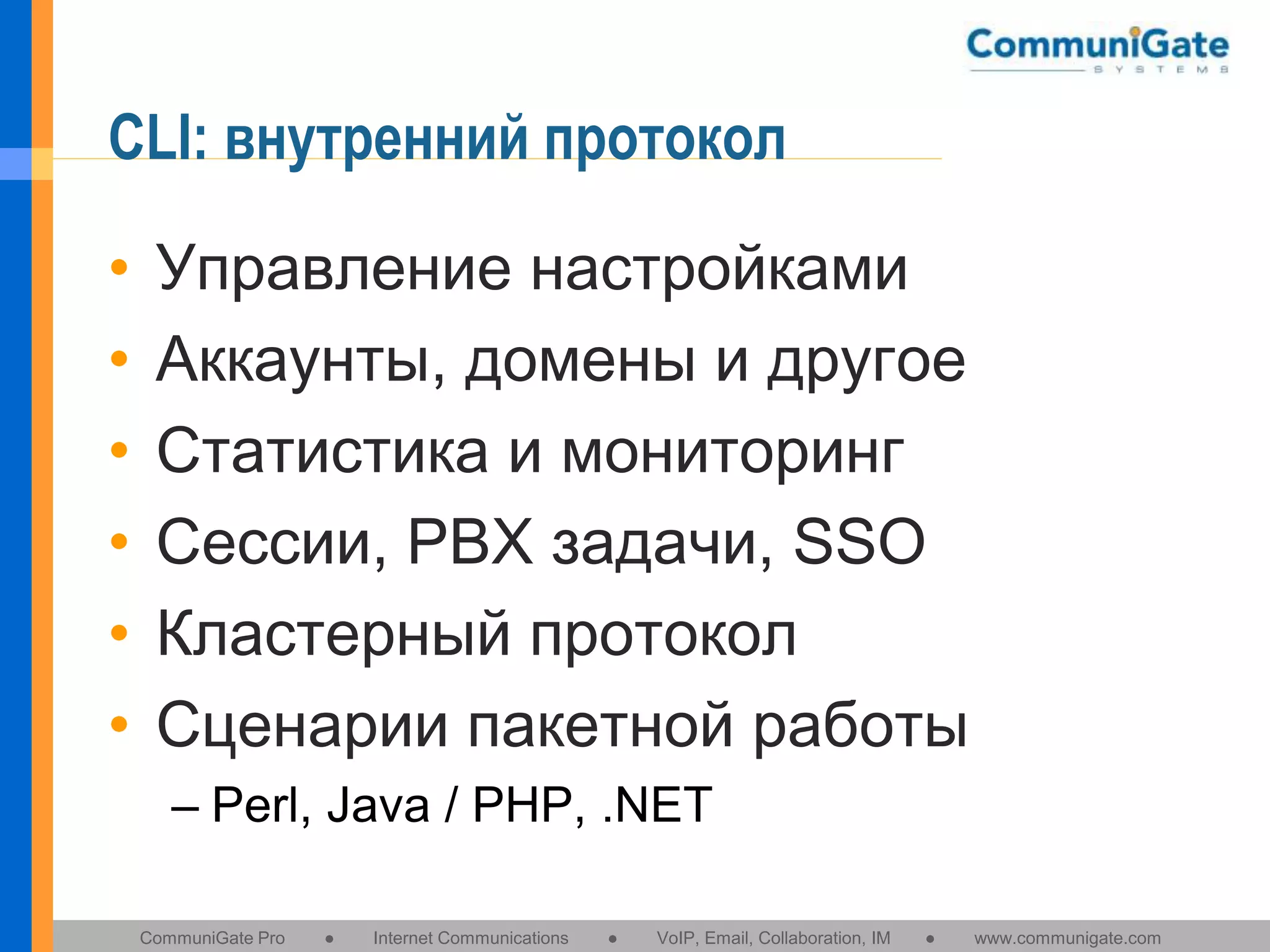 CLI: внутренний протокол
•
•
•
•
•
•

Управление настройками
Аккаунты, домены и другое
Статистика и мониторинг
Сессии, PBX задачи, SSO
Кластерный протокол
Сценарии пакетной работы
– Perl, Java / PHP, .NET
CommuniGate Pro

●

Internet Communications

●

VoIP, Email, Collaboration, IM

●

www.communigate.com

 