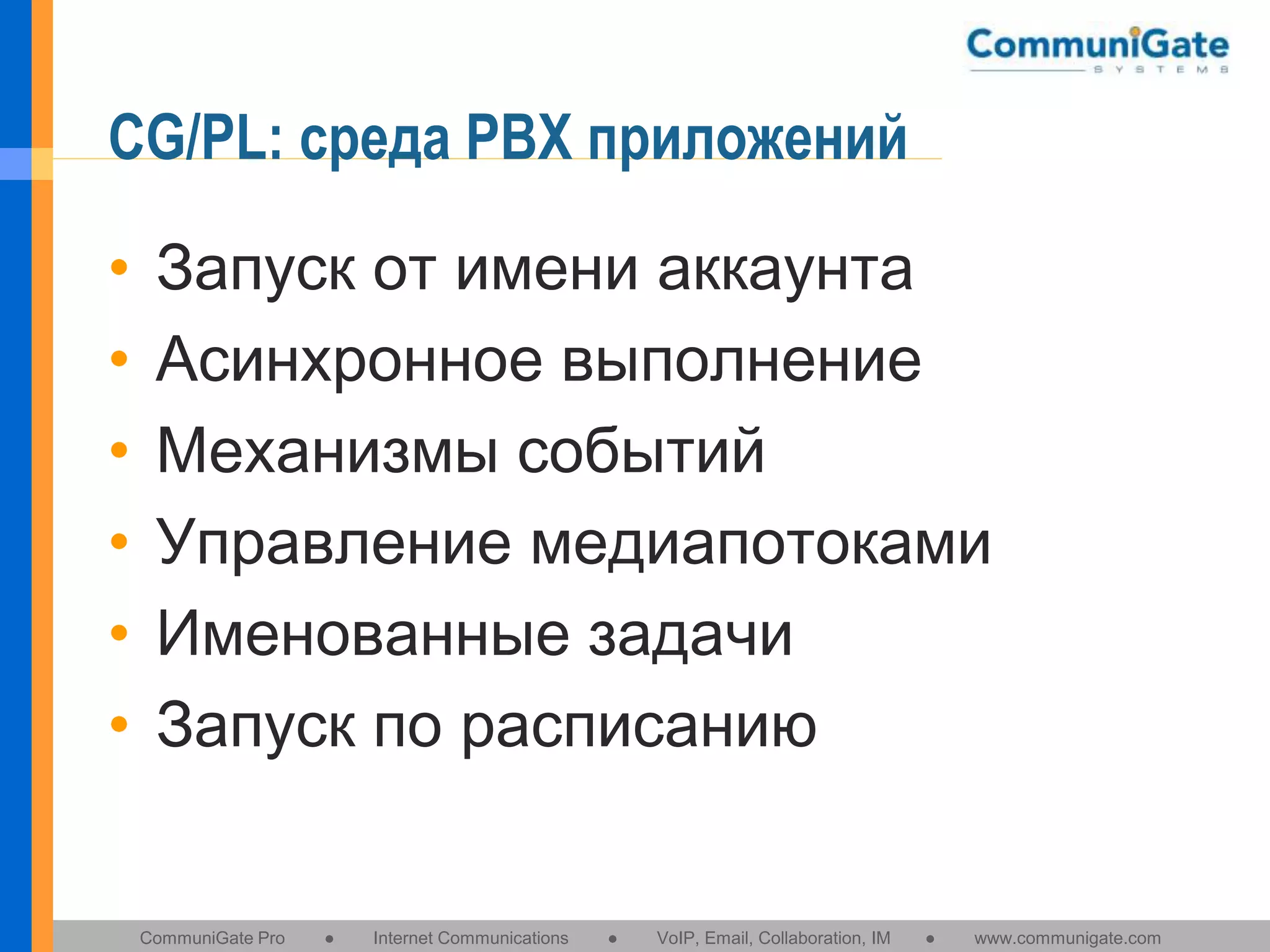 CG/PL: среда PBX приложений
•
•
•
•
•
•

Запуск от имени аккаунта
Асинхронное выполнение
Механизмы событий
Управление медиапотоками
Именованные задачи
Запуск по расписанию

CommuniGate Pro

●

Internet Communications

●

VoIP, Email, Collaboration, IM

●

www.communigate.com

 