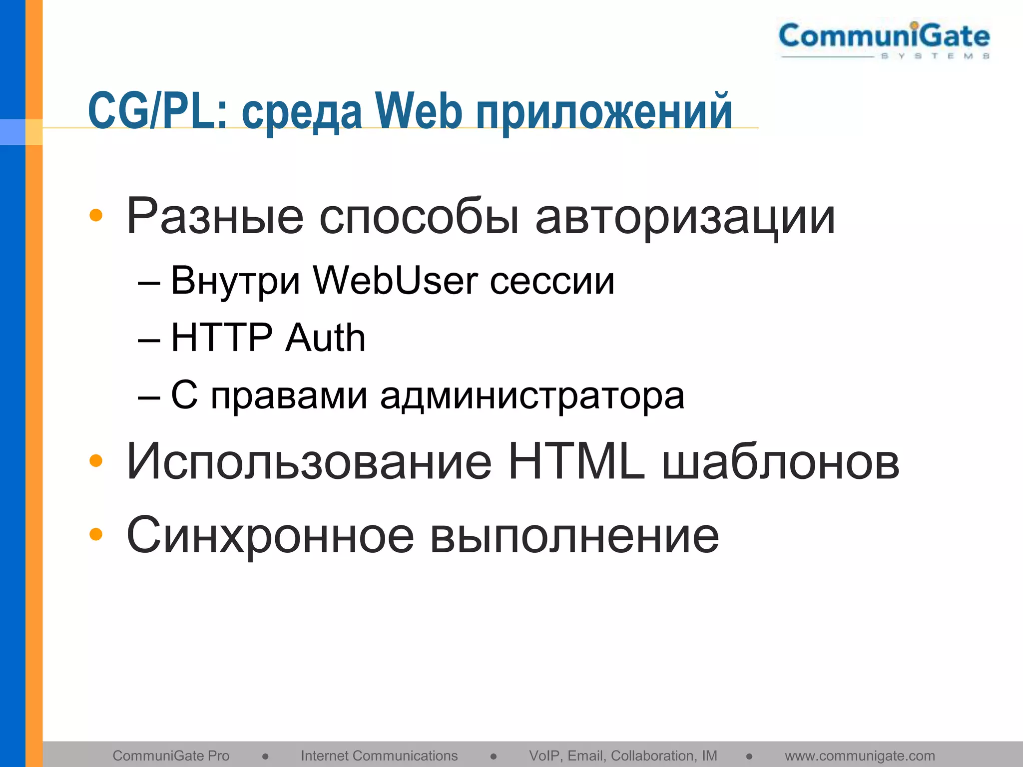 CG/PL: среда Web приложений
• Разные способы авторизации
– Внутри WebUser сессии
– HTTP Auth
– С правами администратора

• Использование HTML шаблонов
• Синхронное выполнение

CommuniGate Pro

●

Internet Communications

●

VoIP, Email, Collaboration, IM

●

www.communigate.com

 