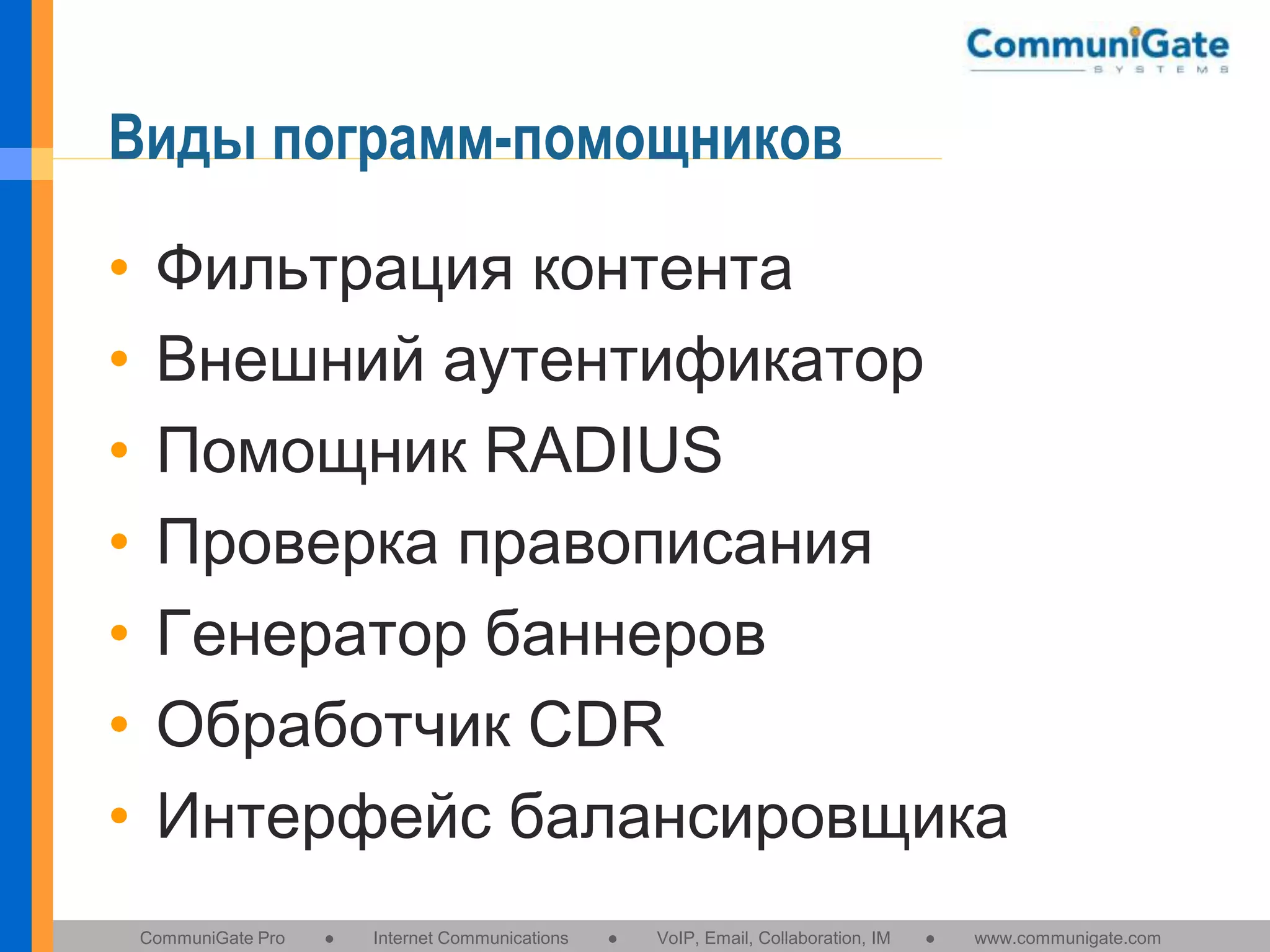 Виды пограмм-помощников
•
•
•
•
•
•
•

Фильтрация контента
Внешний аутентификатор
Помощник RADIUS
Проверка правописания
Генератор баннеров
Обработчик CDR
Интерфейс балансировщика
CommuniGate Pro

●

Internet Communications

●

VoIP, Email, Collaboration, IM

●

www.communigate.com

 