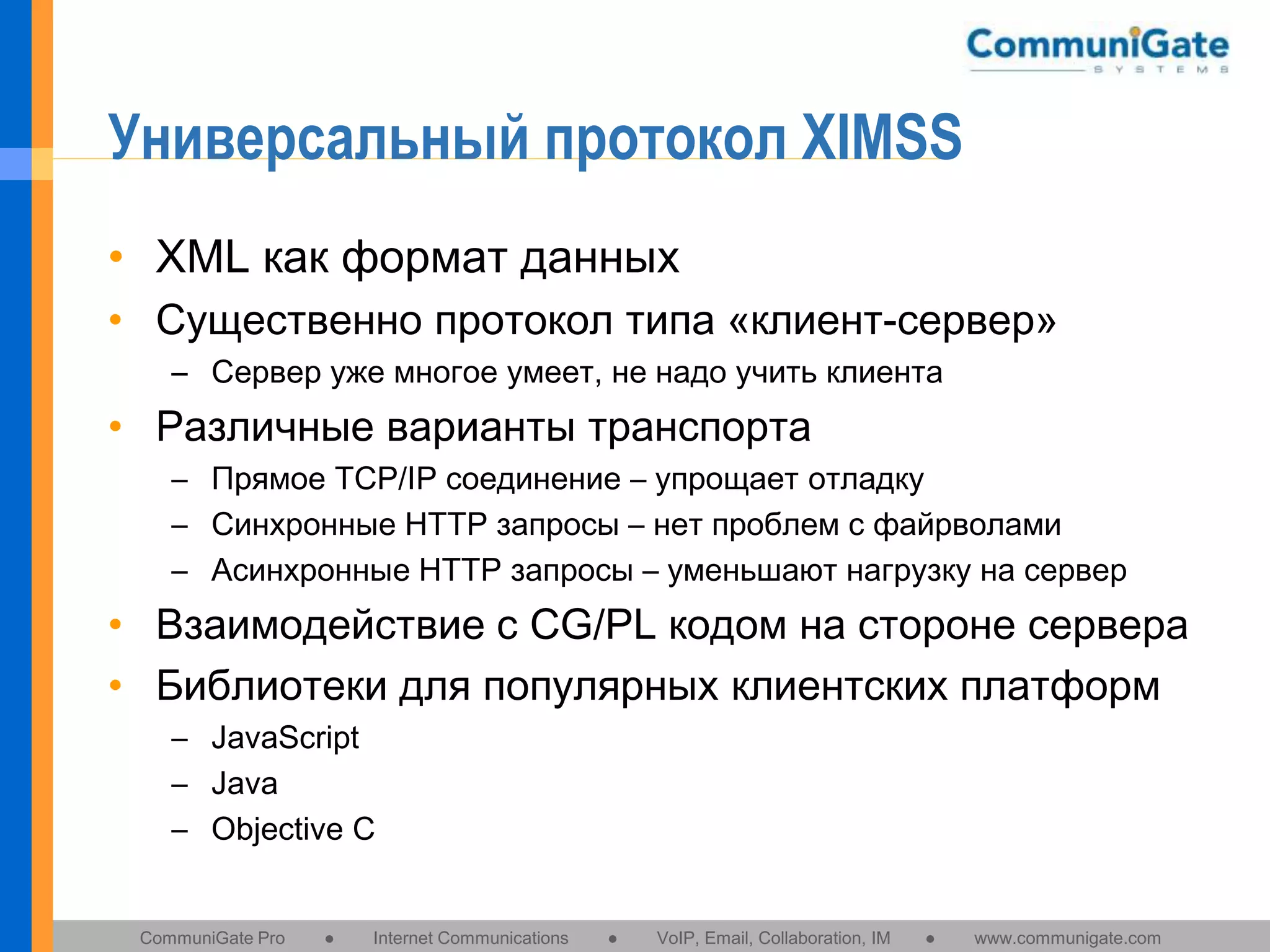 Универсальный протокол XIMSS
• XML как формат данных
• Существенно протокол типа «клиент-сервер»
– Сервер уже многое умеет, не надо учить клиента

• Различные варианты транспорта
– Прямое TCP/IP соединение – упрощает отладку
– Синхронные HTTP запросы – нет проблем с файрволами
– Асинхронные HTTP запросы – уменьшают нагрузку на сервер

• Взаимодействие с CG/PL кодом на стороне сервера
• Библиотеки для популярных клиентских платформ
– JavaScript
– Java
– Objective C

CommuniGate Pro

●

Internet Communications

●

VoIP, Email, Collaboration, IM

●

www.communigate.com

 