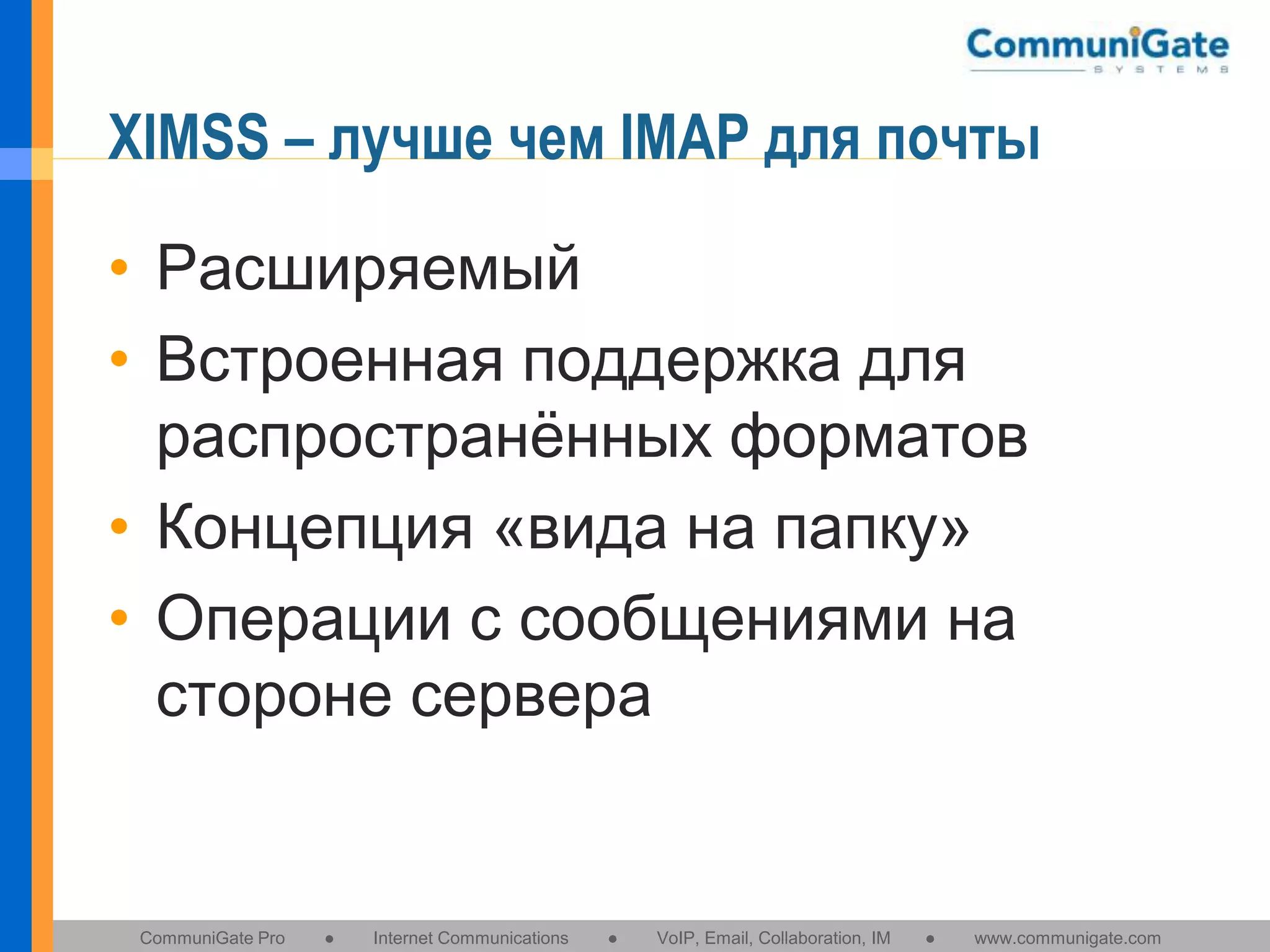 XIMSS – лучше чем IMAP для почты
• Расширяемый
• Встроенная поддержка для
распространённых форматов
• Концепция «вида на папку»
• Операции с сообщениями на
стороне сервера

CommuniGate Pro

●

Internet Communications

●

VoIP, Email, Collaboration, IM

●

www.communigate.com

 