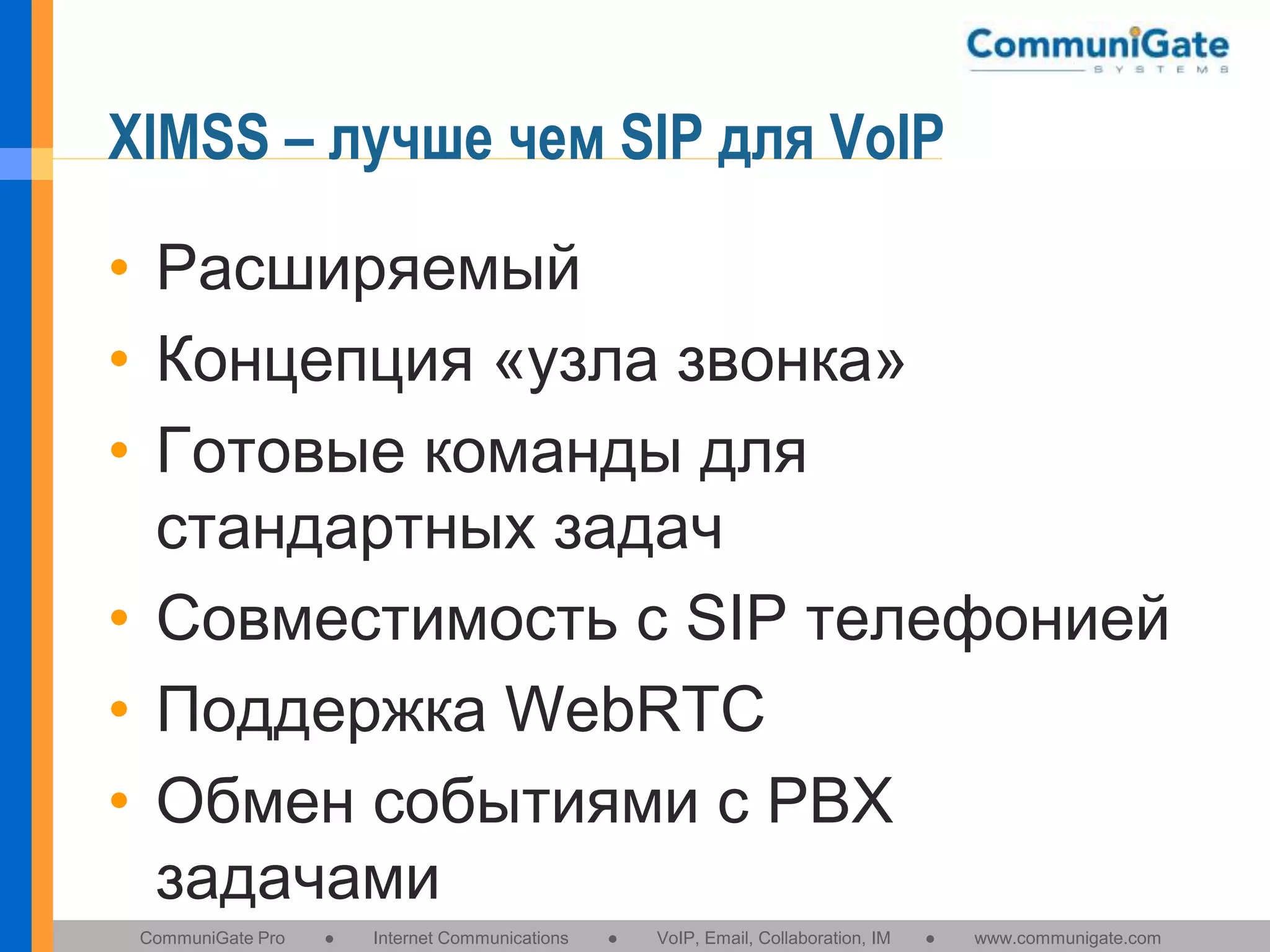 XIMSS – лучше чем SIP для VoIP
• Расширяемый
• Концепция «узла звонка»
• Готовые команды для
стандартных задач
• Совместимость с SIP телефонией
• Поддержка WebRTC
• Обмен событиями с PBX
задачами
CommuniGate Pro

●

Internet Communications

●

VoIP, Email, Collaboration, IM

●

www.communigate.com

 