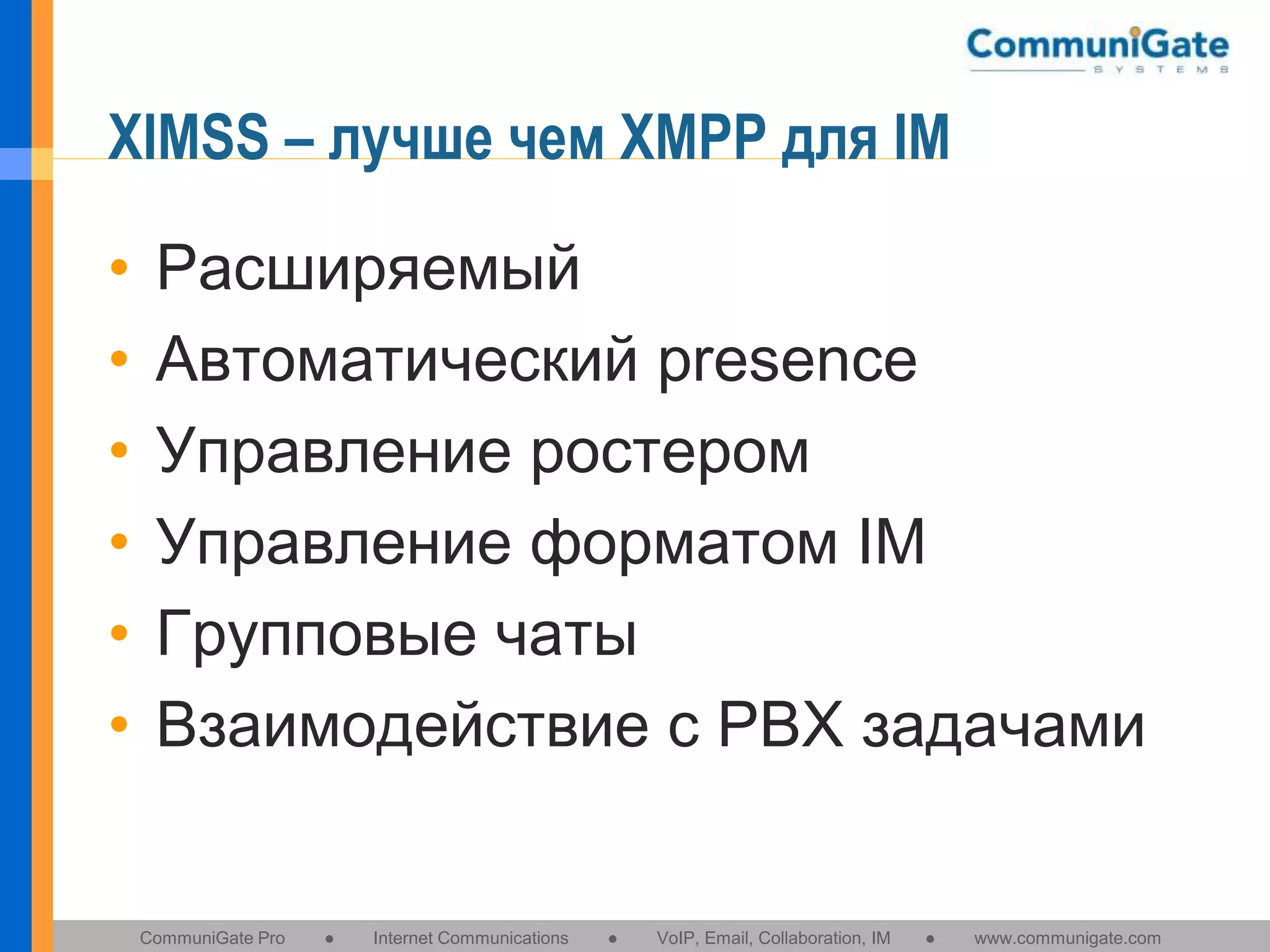 XIMSS – лучше чем XMPP для IM
•
•
•
•
•
•

Расширяемый
Автоматический presence
Управление ростером
Управление форматом IM
Групповые чаты
Взаимодействие с PBX задачами

CommuniGate Pro

●

Internet Communications

●

VoIP, Email, Collaboration, IM

●

www.communigate.com

 
