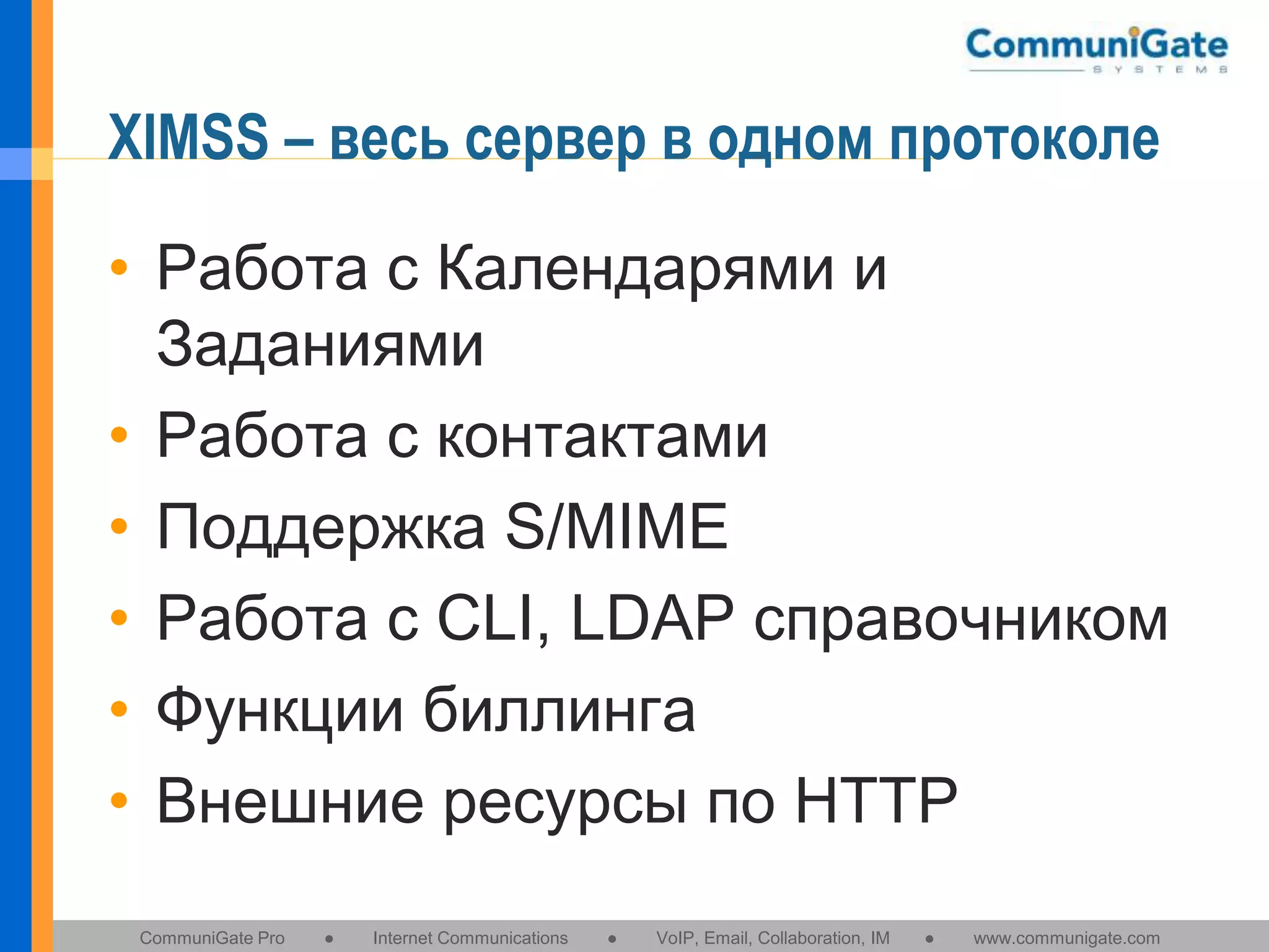 XIMSS – весь сервер в одном протоколе
• Работа с Календарями и
Заданиями
• Работа с контактами
• Поддержка S/MIME
• Работа с CLI, LDAP справочником
• Функции биллинга
• Внешние ресурсы по HTTP
CommuniGate Pro

●

Internet Communications

●

VoIP, Email, Collaboration, IM

●

www.communigate.com

 