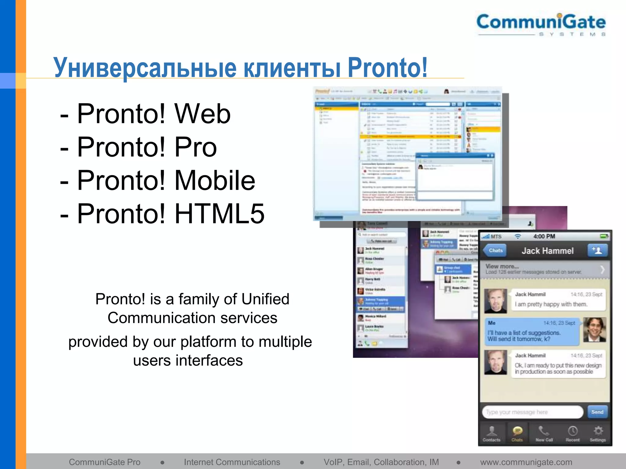 Универсальные клиенты Pronto!
- Pronto! Web
- Pronto! Pro
- Pronto! Mobile
- Pronto! HTML5
Pronto! is a family of Unified
Communication services
provided by our platform to multiple
users interfaces

CommuniGate Pro

●

Internet Communications

●

VoIP, Email, Collaboration, IM

●

www.communigate.com

 