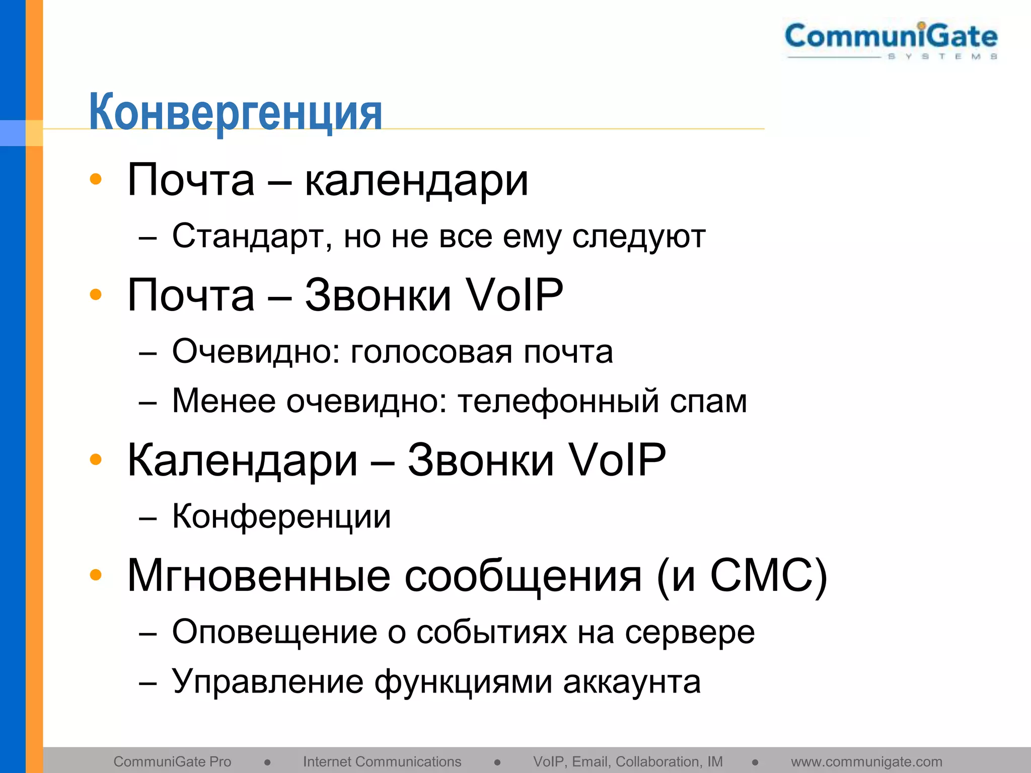 Конвергенция
• Почта – календари
– Стандарт, но не все ему следуют

• Почта – Звонки VoIP
– Очевидно: голосовая почта
– Менее очевидно: телефонный спам

• Календари – Звонки VoIP
– Конференции

• Мгновенные сообщения (и СМС)
– Оповещение о событиях на сервере
– Управление функциями аккаунта
CommuniGate Pro

●

Internet Communications

●

VoIP, Email, Collaboration, IM

●

www.communigate.com

 