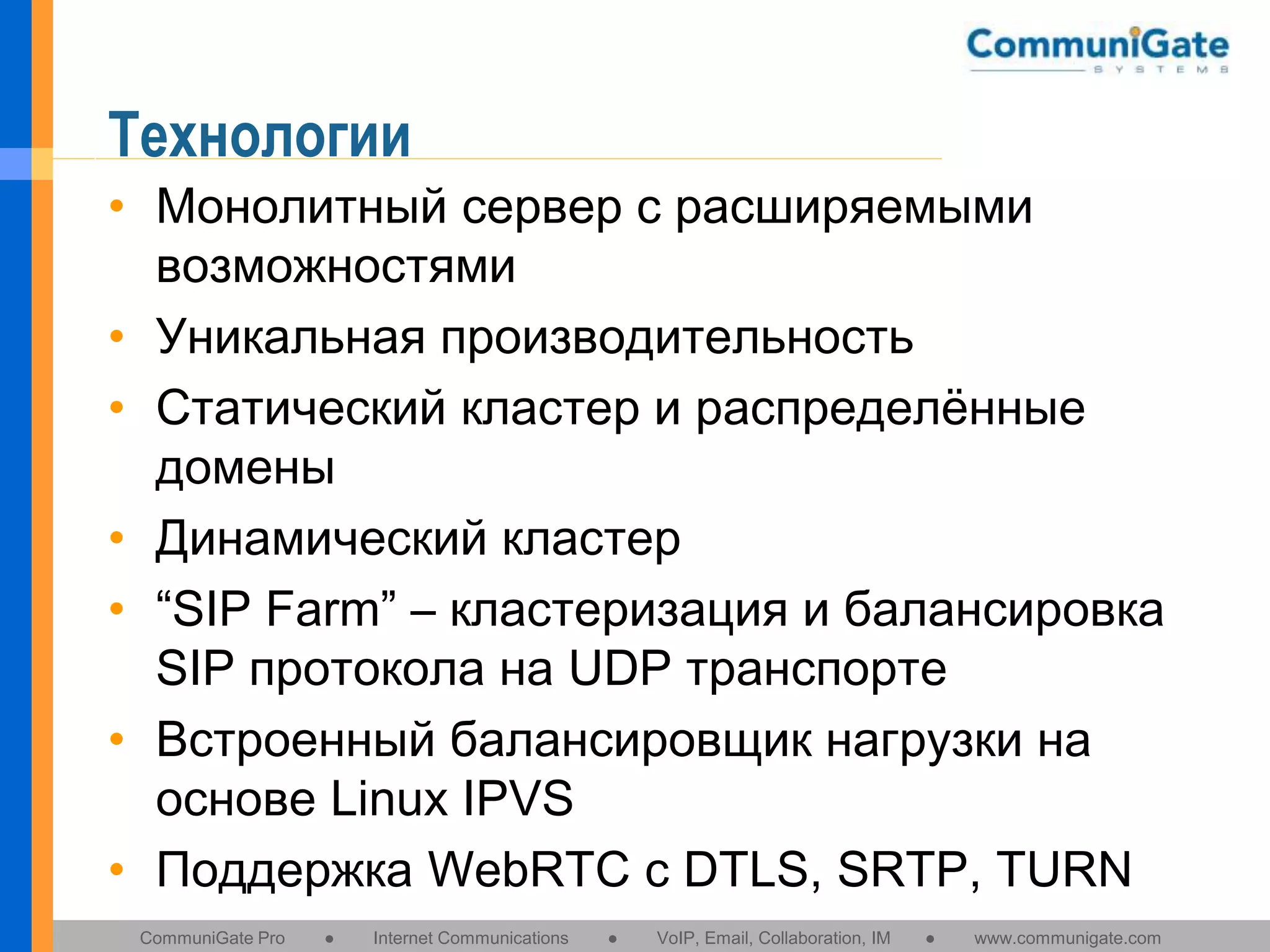 Технологии
• Монолитный сервер с расширяемыми
возможностями
• Уникальная производительность
• Статический кластер и распределённые
домены
• Динамический кластер
• “SIP Farm” – кластеризация и балансировка
SIP протокола на UDP транспорте
• Встроенный балансировщик нагрузки на
основе Linux IPVS
• Поддержка WebRTC c DTLS, SRTP, TURN
CommuniGate Pro

●

Internet Communications

●

VoIP, Email, Collaboration, IM

●

www.communigate.com

 