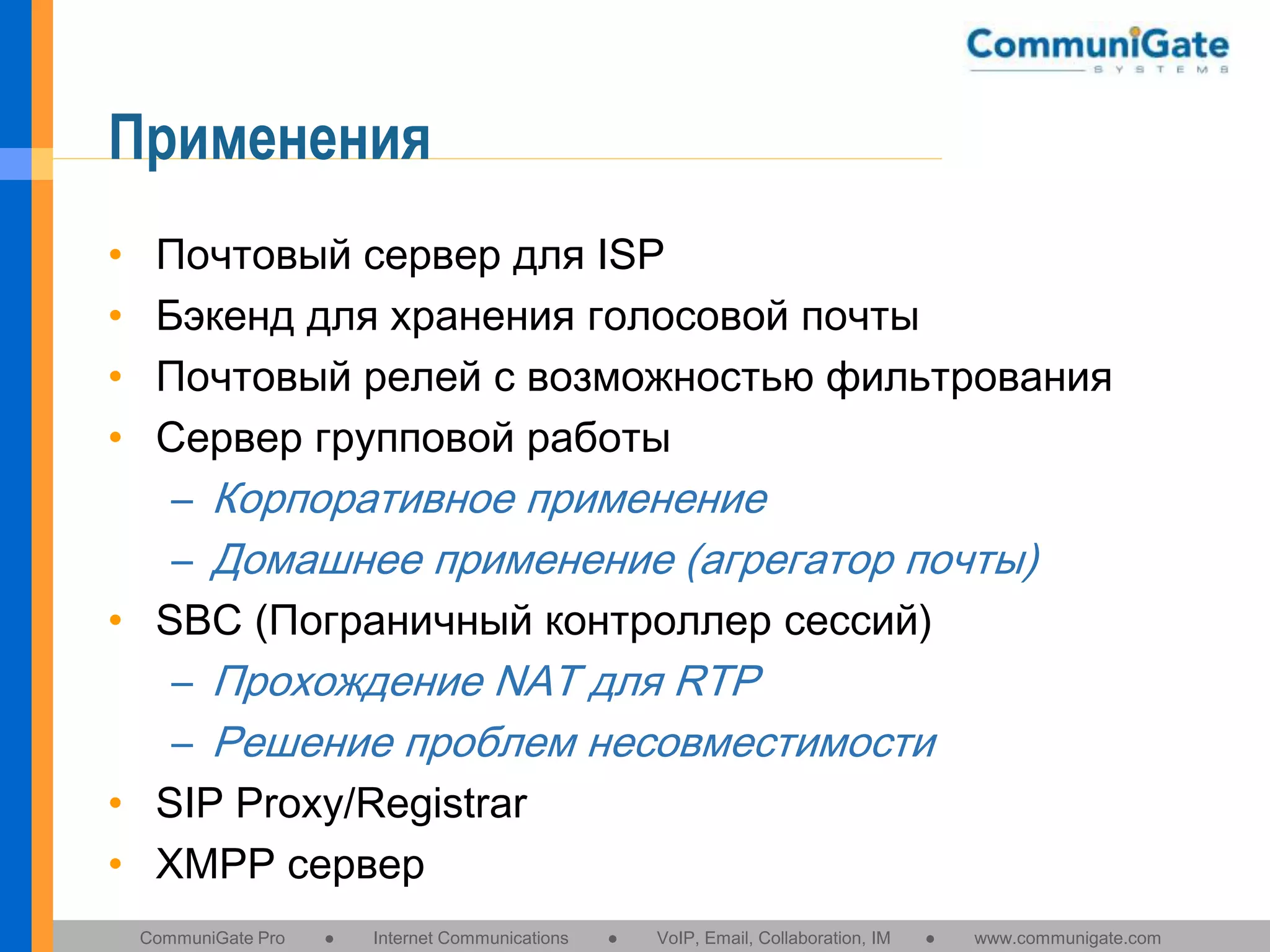 Применения
•
•
•
•

Почтовый сервер для ISP
Бэкенд для хранения голосовой почты
Почтовый релей с возможностью фильтрования
Сервер групповой работы
– Корпоративное применение
– Домашнее применение (агрегатор почты)
• SBC (Пограничный контроллер сессий)
– Прохождение NAT для RTP
– Решение проблем несовместимости
• SIP Proxy/Registrar
• XMPP сервер
CommuniGate Pro

●

Internet Communications

●

VoIP, Email, Collaboration, IM

●

www.communigate.com

 