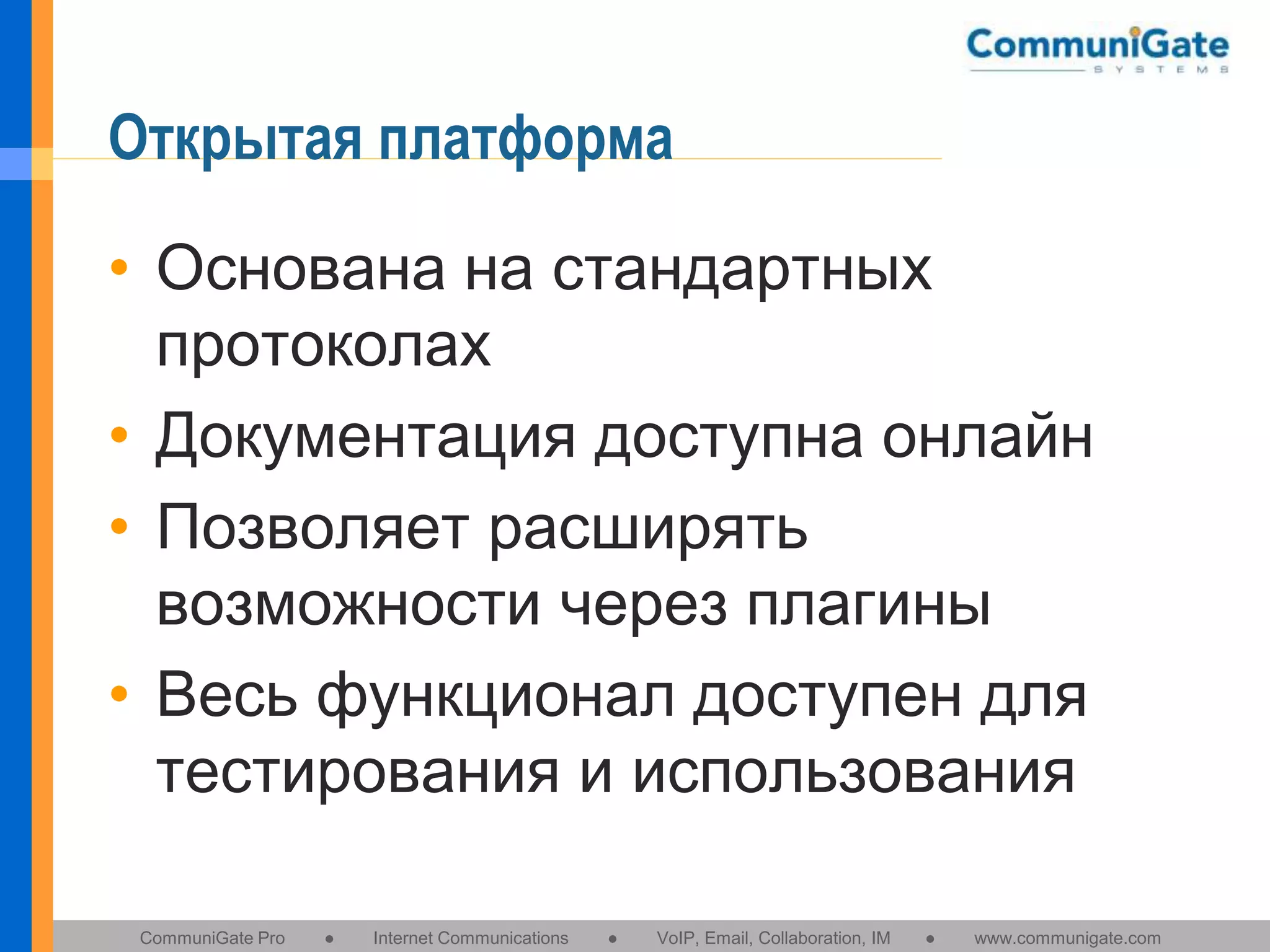 Открытая платформа
• Основана на стандартных
протоколах
• Документация доступна онлайн
• Позволяет расширять
возможности через плагины
• Весь функционал доступен для
тестирования и использования
CommuniGate Pro

●

Internet Communications

●

VoIP, Email, Collaboration, IM

●

www.communigate.com

 