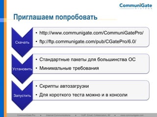 Приглашаем попробовать
• http://www.communigate.com/CommuniGatePro/
Скачать

• ftp://ftp.communigate.com/pub/CGatePro/6.0/
• Стандартные пакеты для большинства ОС

Установить

• Минимальные требования
• Скрипты автозагрузки

Запустить

CommuniGate Pro

• Для короткого теста можно и в консоли

●

Internet Communications

●

VoIP, Email, Collaboration, IM

●

www.communigate.com

 