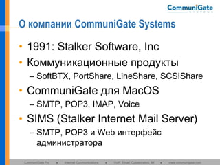 О компании CommuniGate Systems
• 1991: Stalker Software, Inc
• Коммуникационные продукты
– SoftBTX, PortShare, LineShare, SCSIShare

• CommuniGate для MacOS
– SMTP, POP3, IMAP, Voice

• SIMS (Stalker Internet Mail Server)
– SMTP, POP3 и Web интерфейс
администратора
CommuniGate Pro

●

Internet Communications

●

VoIP, Email, Collaboration, IM

●

www.communigate.com

 