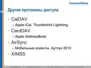 Другие протоколы доступа
• CalDAV
– Apple iCal, Thunderbird Lightning

• CardDAV
– Apple AddressBook

• AirSync
– Мобильные клиенты, Аутлук 2013

• XIMSS
CommuniGate Pro

●

Internet Communications

●

VoIP, Email, Collaboration, IM

●

www.communigate.com

 