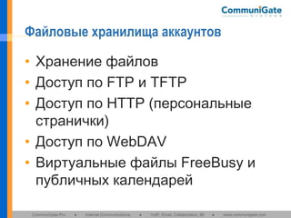 Файловые хранилища аккаунтов
• Хранение файлов
• Доступ по FTP и TFTP
• Доступ по HTTP (персональные
странички)
• Доступ по WebDAV
• Виртуальные файлы FreeBusy и
публичных календарей
CommuniGate Pro

●

Internet Communications

●

VoIP, Email, Collaboration, IM

●

www.communigate.com

 