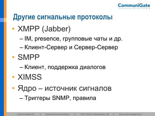 Другие сигнальные протоколы
• XMPP (Jabber)
– IM, presence, групповые чаты и др.
– Клиент-Сервер и Сервер-Сервер

• SMPP
– Клиент, поддержка диалогов

• XIMSS
• Ядро – источник сигналов
– Триггеры SNMP, правила
CommuniGate Pro

●

Internet Communications

●

VoIP, Email, Collaboration, IM

●

www.communigate.com

 