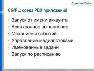 CG/PL: среда PBX приложений
•
•
•
•
•
•

Запуск от имени аккаунта
Асинхронное выполнение
Механизмы событий
Управление медиапотоками
Именованные задачи
Запуск по расписанию

CommuniGate Pro

●

Internet Communications

●

VoIP, Email, Collaboration, IM

●

www.communigate.com

 